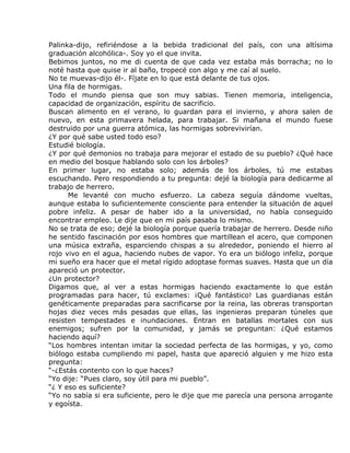 Palinka-dijo, refiriéndose a la bebida tradicional del país, con una altísima
graduación alcohólica-. Soy yo el que invita.
Bebimos juntos, no me di cuenta de que cada vez estaba más borracha; no lo
noté hasta que quise ir al baño, tropecé con algo y me caí al suelo.
No te muevas-dijo él-. Fíjate en lo que está delante de tus ojos.
Una fila de hormigas.
Todo el mundo piensa que son muy sabias. Tienen memoria, inteligencia,
capacidad de organización, espíritu de sacrificio.
Buscan alimento en el verano, lo guardan para el invierno, y ahora salen de
nuevo, en esta primavera helada, para trabajar. Si mañana el mundo fuese
destruido por una guerra atómica, las hormigas sobrevivirían.
¿Y por qué sabe usted todo eso?
Estudié biología.
¿Y por qué demonios no trabaja para mejorar el estado de su pueblo? ¿Qué hace
en medio del bosque hablando solo con los árboles?
En primer lugar, no estaba solo; además de los árboles, tú me estabas
escuchando. Pero respondiendo a tu pregunta: dejé la biología para dedicarme al
trabajo de herrero.
      Me levanté con mucho esfuerzo. La cabeza seguía dándome vueltas,
aunque estaba lo suficientemente consciente para entender la situación de aquel
pobre infeliz. A pesar de haber ido a la universidad, no había conseguido
encontrar empleo. Le dije que en mi país pasaba lo mismo.
No se trata de eso; dejé la biología porque quería trabajar de herrero. Desde niño
he sentido fascinación por esos hombres que martillean el acero, que componen
una música extraña, esparciendo chispas a su alrededor, poniendo el hierro al
rojo vivo en el agua, haciendo nubes de vapor. Yo era un biólogo infeliz, porque
mi sueño era hacer que el metal rígido adoptase formas suaves. Hasta que un día
apareció un protector.
¿Un protector?
Digamos que, al ver a estas hormigas haciendo exactamente lo que están
programadas para hacer, tú exclames: ¡Qué fantástico! Las guardianas están
genéticamente preparadas para sacrificarse por la reina, las obreras transportan
hojas diez veces más pesadas que ellas, las ingenieras preparan túneles que
resisten tempestades e inundaciones. Entran en batallas mortales con sus
enemigos; sufren por la comunidad, y jamás se preguntan: ¿Qué estamos
haciendo aquí?
“Los hombres intentan imitar la sociedad perfecta de las hormigas, y yo, como
biólogo estaba cumpliendo mi papel, hasta que apareció alguien y me hizo esta
pregunta:
“-¿Estás contento con lo que haces?
“Yo dije: “Pues claro, soy útil para mi pueblo”.
“¿ Y eso es suficiente?
“Yo no sabía si era suficiente, pero le dije que me parecía una persona arrogante
y egoísta.
 