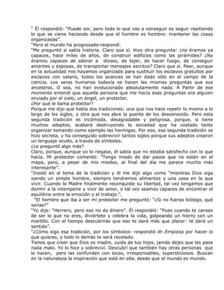 “ Él respondió: “Puede ser, pero todo lo que vas a conseguir es seguir repitiendo
lo que se viene haciendo desde que el hombre es hombre: mantener las cosas
organizadas”.
“Pero el mundo ha progresado-respondí.
“Me preguntó si sabía historia. Claro que sí. Hizo otra pregunta: ¿no éramos ya
capaces, hace miles de años, de construir edificios como las pirámides? ¿No
éramos capaces de adorar a dioses, de tejer, de hacer fuego, de conseguir
amantes y esposas, de transportar mensajes escritos? Claro que sí. Peor, aunque
en la actualidad nos hayamos organizado para sustituir los esclavos gratuitos por
esclavos con salario, todos los avances se han dado sólo en el campo de la
ciencia. Los seres humanos todavía se hacen las mismas preguntas que sus
ancestros. O sea, no han evolucionado absolutamente nada. A Partir de ese
momento entendí que aquella persona que me hacía esas preguntas era alguien
enviado por el cielo, un ángel, un protector.
¿Por qué le llama protector?
Porque me dijo que había dos tradiciones: una que nos hace repetir lo mismo a lo
largo de los siglos, y otra que nos abre la puerta de los desconocido. Pero esta
segunda tradición es incómoda, desagradable y peligrosa, porque, si tiene
muchos adeptos, acabará destruyendo la sociedad que ha costado tanto
organizar tomando como ejemplo las hormigas. Por eso, esa segunda tradición se
hizo secreta, y ha conseguido sobrevivir tantos siglos porque sus adeptos crearon
un lenguaje oculto, a través de símbolos.
¿Le preguntó algo más?
Claro, porque, aunque yo lo negase, él sabía que no estaba satisfecho con lo que
hacía. Mi protector comentó: “Tengo miedo de dar pasos que no están en el
mapa, pero, a pesar de mis miedos, al final del día me parece mucho más
interesante”.
“Insistí en el tema de la tradición y él me dijo algo como “mientras Dios siga
siendo un simple hombre, siempre tendremos alimentos y una casa en la que
vivir. Cuando la Madre finalmente reconquiste su libertad, tal vez tengamos que
dormir a la intemperie y vivir de amor, o tal vez seamos capaces de encontrar el
equilibrio entre la emoción y el trabajo.”.
  “El hombre que iba a ser mi protector me preguntó: “¿Si no fueras biólogo, qué
serias?”
“Yo dije: “Herrero, pero eso no da dinero”. Él respondió: “Pues cuando te canses
de ser lo que no eres, diviértete y celebra la vida, golpeando un hierro con un
martillo. Con el tiempo descubrirás que eso te dará más que placer: te dará un
sentido”.
“¿Cómo sigo esa tradición, por los símbolos- respondió él-.Empieza por hacer lo
que quieres, y todo lo demás te será revelado.
Tienes que creer que Dios es madre, cuida de tus hijos, jamás dejes que les pase
nada malo. Yo lo hice y sobreviví. Descubrí que también hay otras personas que
lo hacen, pero las confunden con locos, irresponsables, supersticiosos. Buscan
en la naturaleza la inspiración que está en ella, desde que el mundo es mundo.
 