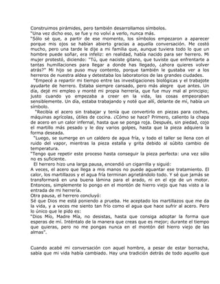 Construimos pirámides, pero también desarrollamos símbolos.
“Una vez dicho eso, se fue y no volví a verlo, nunca más.
“Sólo sé que, a partir de ese momento, los símbolos empezaron a aparecer
porque mis ojos se habían abierto gracias a aquella conversación. Me costó
mucho, pero una tarde le dije a mi familia que, aunque tuviera todo lo que un
hombre puede soñar, era infeliz: en realidad, había nacido para ser herrero. Mi
mujer protestó, diciendo: “Tú, que naciste gitano, que tuviste que enfrentarte a
tantas humillaciones para llegar a donde has llegado, ¿ahora quieres volver
atrás?” Mi hijo se puso muy contento, porque también le gustaba ver a los
herreros de nuestra aldea y detestaba los laboratorios de las grandes ciudades.
  “Empecé a repartir mi tiempo entre las investigaciones biológicas y el trabajote
ayudarte de herrero. Estaba siempre cansado, pero más alegre que antes. Un
día, dejé mi empleo y monté mi propia herrería, que fue muy mal al principio;
justo cuando yo empezaba a creer en la vida, las cosas empeoraban
sensiblemente. Un día, estaba trabajando y noté que allí, delante de mí, había un
símbolo.
   “Recibía el acero sin trabajar y tenía que convertirlo en piezas para coches,
máquinas agrícolas, útiles de cocina. ¿Cómo se hace? Primero, caliento la chapa
de acero en un calor infernal, hasta que se ponga roja. Después, sin piedad, cojo
el martillo más pesado y le doy varios golpes, hasta que la pieza adquiera la
forma deseada.
  “Luego, se sumerge en un caldero de agua fría, y todo el taller se llena con el
ruido del vapor, mientras la pieza estalla y grita debido al súbito cambio de
temperatura.
“Tengo que repetir este proceso hasta conseguir la pieza perfecta: una vez sólo
no es suficiente.
  El herrero hizo una larga pausa, encendió un cigarrilla y siguió:
A veces, el acero que llega a mis manos no puede aguantar ese tratamiento. El
calor, los martillazos y el agua fría terminan agrietándolo todo. Y sé que jamás se
transformará en una buena lámina para el arado, ni en el eje de un motor.
Entonces, simplemente lo pongo en el montón de hierro viejo que has visto a la
entrada de mi herrería.
Otra pausa, el herrero concluyó:
Sé que Dios me está poniendo a prueba. He aceptado los martillazos que me da
la vida, y a veces me siento tan frío como el agua que hace sufrir al acero. Pero
lo único que le pido es:
“Dios Mío, Madre Mía, no desistas, hasta que consiga adoptar la forma que
esperas de mí. Inténtalo de la manera que creas que es mejor; durante el tiempo
que quieras, pero no me pongas nunca en el montón del hierro viejo de las
almas”.


Cuando acabé mi conversación con aquel hombre, a pesar de estar borracha,
sabía que mi vida había cambiado. Hay una tradición detrás de todo aquello que
 