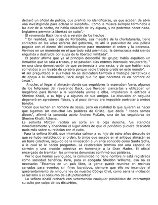 declaró un oficial de policía, que prefirió no identificarse, ya que acaban de abrir
una investigación para aclarar lo sucedido-. Como la música siempre terminaba a
las diez de la noche, no había violación de ley alguna, y no podemos hacer nada.
Inglaterra permite la libertad de culto”.-
   El reverendo Back tiene otra versión de los hechos:
   “ En realidad, esa bruja de Portobello, esa maestra de la charlatanería, tiene
contactos en las altas esferas del gobierno, de ahí la pasividad de una policía
pagada con el dinero del contribuyente para mantener el orden y la decencia.
Vivimos en un momento en el que todo está permitido; la democracia está siendo
engullida y destruida por culpa de la libertad ilimitada”.
   El pastor afirma que ya al principio desconfió del grupo; había alquilado un
inmueble que se caía a trozos, y se pasaban días enteros intentado recuperarlo, “
en una clara demostración de que pertenecía a una secta, y de que habían sido
sometidos a un lavado de cerebro porque nadie trabaja gratis en este mundo”.
Al ser preguntado si sus fieles no se dedicaban también a trabajos caritativos o
de apoyo a la comunidad, Back alegó que “lo que hacemos es en nombre de
Jesús”.
    Anoche, al llegar al almacén donde sus seguidores la esperaban fuera, algunos
de los feligreses del reverendo Back, que llevaban pancartas y utilizaban un
megáfono para llamar a la vecindada unirse a ellos, impidieron la entrada a
Sherine Khalil, a su hijo y a algunos de sus amigos. La discusión en seguida
degeneró en agresiones físicas, y al poco tiempo era imposible controlar a ambos
bandos.
“Dicen que luchan en nombre de Jesús, pero en realidad lo que quieren es hacer
que sigamos sin escuchar las palabras de Cristo, que decía “ todos somos
dioses”, afirmó la conocida actriz Andrea McCain, una de las seguidoras de
Sherine Khalil, Athena.
La señorita McCain recibió un corte en la ceja derecha, fue atendida
inmediatamente y abandonó el lugar antes de que el periódico pudiera descubrir
nada más sobre su relación con el culto.
  Para la señora Khalil, que intentaba calmar a su hijo de ocho años después de
que se hubo restablecido el orden, lo único que sucede en el antiguo almacén es
un baile colectivo, seguido de la invocación a un ente conocido como Santa Sofía,
a la cual se le hacen preguntas. La celebración termina con una especie de
sermón y una oración colectiva en homenaje a la Gran Madre. El oficial
encargado de tramitar las primeras denuncias confirmó sus palabras.
   Por lo que hemos averiguado, la comunidad no tiene nombre ni está registrada
como sociedad benéfica. Pero, para el abogado Sheldon Williams, eso no es
necesario: “Estamos en un país libre, la gente puede reunirse en recintos
cerrados para eventos sin fines lucrativos, siempre que ello no incentive el
quebrantamiento de ninguna ley de nuestro Código Civil, como sería la incitación
al racismo o el consumo de estupefacientes”.
   La señora Khalil rechazó con vehemencia cualquier posibilidad de interrumpir
su culto por culpa de los disturbios.
 