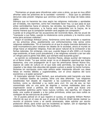 “Formamos un grupo para infundirnos valor unos a otros, ya que es muy difícil
afrontar solos las presiones de la sociedad –comentó - . Exijo que su periódico
denuncie esta presión religiosa que venimos sufriendo a lo largo de todos estos
siglos.
Siempre que no hacemos las cosa según las religiones instituidas y aprobadas
por el Estado, nos reprimen, como han intentado hacer hoy. Lo que pasa es que
antes caminábamos hacia el calvario, las cárceles, las hogueras, el exilio. Pero
ahora podemos reaccionar, y la fuerza será respondida con la fuerza, de la
misma manera que la compasión también será pagada con compasión.”
Cuando se le preguntó por las acusaciones del reverendo Back, ella loo acusó de
“manipular a sus fieles, usando la intolerancia como pretexto y la mentira como
arma para acciones violentas”.
   Según el sociólogo Arthaud Lenox, fenómenos como éste tenderán a repetirse
en los próximos años, posiblemente con enfrentamientos más serios entre
religiones establecidas. “En el momento en el que la utopía marxista demostró su
total incompetencia para canalizar los ideales de la sociedad, ahora el mundo se
dirige hacia un despertar religioso, fruto del pavor natural de la civilización a las
fechas redondas. Sin embargo, creo que ,cuando llegue el año 2000 y el mundo
siga existiendo, el buen juicio prevalecerá, y las religiones volverán a ser tan sólo
un refugio para la gente más débil, que siempre está buscando guías”.
   La opinión es contestada por don Evaristo Piazza, obispo auxiliar del Vaticano
en el Reino Unido: “Lo que vemos surgir no es el despertar espiritual que todos
deseamos, sino una propagación de lo que los americanos llaman Nueva Era,
especie de caldo de cultura en el que todo está permitido, los dogmas no se
respetan y las ideas más absurdas del pasado vuelven a asolar la mente humana.
Personas sin escrúpulos como esta señora están intentando difundir sus ideas
falsas en mentes débiles y sugestionables, con el único objetivo del lucro
económico y el poder personal”.
  El historiador alemán Franz Herbert, que actualmente está haciendo una tesis
en el Instituto Goethe de Londres, tiene una idea diferente: “Las religiones
establecidas han dejado de responder a las cuestiones fundamentales del
hombre, como su identidad y su razón para vivir. En vez de eso, se han
concentrado sólo en una serie de dogmas y normas moldeadas para una
organización social y política. De esta manear, la gente que busca una
espiritualidad auténtica parte hacia nuevos rumbos; eso significa, sin ninguna
duda, una vuelta al pasado y a los cultos primitivos, antes que esos cultos se
contagien de las estructuras de poder”.
  En el puesto policial en el que registró el suceso, el sargento William Morton
informó de que en el caso de que el grupo de Sherine Khalil decida realizar su
reunión el próximo lunes y se sienta amenazado, debe solicitar por escrito
protección oficial, para evitar que los incidentes se repitan. (En el reportaje ha
colaborado Andrew Fish. Fotos de Mark Guillhem).
 