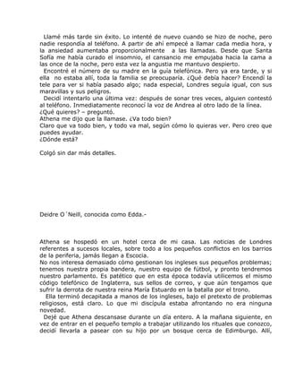 Llamé más tarde sin éxito. Lo intenté de nuevo cuando se hizo de noche, pero
nadie respondía al teléfono. A partir de ahí empecé a llamar cada media hora, y
la ansiedad aumentaba proporcionalmente a las llamadas. Desde que Santa
Sofía me había curado el insomnio, el cansancio me empujaba hacia la cama a
las once de la noche, pero esta vez la angustia me mantuvo despierto.
  Encontré el número de su madre en la guía telefónica. Pero ya era tarde, y si
ella no estaba allí, toda la familia se preocuparía. ¿Qué debía hacer? Encendí la
tele para ver si había pasado algo; nada especial, Londres seguía igual, con sus
maravillas y sus peligros.
  Decidí intentarlo una última vez: después de sonar tres veces, alguien contestó
al teléfono. Inmediatamente reconocí la voz de Andrea al otro lado de la línea.
¿Qué quieres? – preguntó.
Athena me dijo que la llamase. ¿Va todo bien?
Claro que va todo bien, y todo va mal, según cómo lo quieras ver. Pero creo que
puedes ayudar.
¿Dónde está?

Colgó sin dar más detalles.




Deidre O´Neill, conocida como Edda.-



Athena se hospedó en un hotel cerca de mi casa. Las noticias de Londres
referentes a sucesos locales, sobre todo a los pequeños conflictos en los barrios
de la periferia, jamás llegan a Escocia.
No nos interesa demasiado cómo gestionan los ingleses sus pequeños problemas;
tenemos nuestra propia bandera, nuestro equipo de fútbol, y pronto tendremos
nuestro parlamento. Es patético que en esta época todavía utilicemos el mismo
código telefónico de Inglaterra, sus sellos de correo, y que aún tengamos que
sufrir la derrota de nuestra reina María Estuardo en la batalla por el trono.
  Ella terminó decapitada a manos de los ingleses, bajo el pretexto de problemas
religiosos, está claro. Lo que mi discípula estaba afrontando no era ninguna
novedad.
  Dejé que Athena descansase durante un día entero. A la mañana siguiente, en
vez de entrar en el pequeño templo a trabajar utilizando los rituales que conozco,
decidí llevarla a pasear con su hijo por un bosque cerca de Edimburgo. Allí,
 