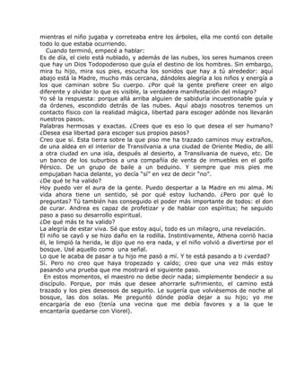 mientras el niño jugaba y correteaba entre los árboles, ella me contó con detalle
todo lo que estaba ocurriendo.
   Cuando terminó, empecé a hablar:
Es de día, el cielo está nublado, y además de las nubes, los seres humanos creen
que hay un Dios Todopoderoso que guía el destino de los hombres. Sin embargo,
mira tu hijo, mira sus pies, escucha los sonidos que hay a tú alrededor: aquí
abajo está la Madre, mucho más cercana, dándoles alegría a los niños y energía a
los que caminan sobre Su cuerpo. ¿Por qué la gente prefiere creer en algo
diferente y olvidar lo que es visible, la verdadera manifestación del milagro?
Yo sé la respuesta: porque allá arriba alguien de sabiduría incuestionable guía y
da órdenes, escondido detrás de las nubes. Aquí abajo nosotros tenemos un
contacto físico con la realidad mágica, libertad para escoger adónde nos llevarán
nuestros pasos.
Palabras hermosas y exactas. ¿Crees que es eso lo que desea el ser humano?
¿Desea esa libertad para escoger sus propios pasos?
Creo que sí. Esta tierra sobre la que piso me ha trazado caminos muy extraños,
de una aldea en el interior de Transilvania a una ciudad de Oriente Medio, de allí
a otra ciudad en una isla, después al desierto, a Transilvania de nuevo, etc. De
un banco de los suburbios a una compañía de venta de inmuebles en el golfo
Pérsico. De un grupo de baile a un beduino. Y siempre que mis pies me
empujaban hacia delante, yo decía “sí” en vez de decir “no”.
¿De qué te ha valido?
Hoy puedo ver el aura de la gente. Puedo despertar a la Madre en mi alma. Mi
vida ahora tiene un sentido, sé por qué estoy luchando. ¿Pero por qué lo
preguntas? Tú también has conseguido el poder más importante de todos: el don
de curar. Andrea es capaz de profetizar y de hablar con espíritus; he seguido
paso a paso su desarrollo espiritual.
¿De qué más te ha valido?
La alegría de estar viva. Sé que estoy aquí, todo es un milagro, una revelación.
El niño se cayó y se hizo daño en la rodilla. Instintivamente, Athena corrió hacia
él, le limpió la herida, le dijo que no era nada, y el niño volvió a divertirse por el
bosque. Usé aquello como una señal.
Lo que le acaba de pasar a tu hijo me pasó a mí. Y te está pasando a ti ¿verdad?
Sí. Pero no creo que haya tropezado y caído; creo que una vez más estoy
pasando una prueba que me mostrará el siguiente paso.
  En estos momentos, el maestro no debe decir nada; simplemente bendecir a su
discípulo. Porque, por más que desee ahorrarle sufrimiento, el camino está
trazado y los pies deseosos de seguirlo. Le sugería que volviésemos de noche al
bosque, las dos solas. Me preguntó dónde podía dejar a su hijo; yo me
encargaría de eso (tenía una vecina que me debía favores y a la que le
encantaría quedarse con Viorel).
 
