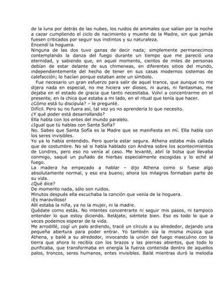 de la luna por detrás de las nubes, los ruidos de animales que salían por la noche
a cazar cumpliendo el ciclo de nacimiento y muerte de la Madre, sin que jamás
fuesen criticados por seguir sus instintos y su naturaleza.
Encendí la hoguera.
Ninguna de las dos tuvo ganas de decir nada; simplemente permanecimos
contemplando la danza del fuego durante un tiempo que me pareció una
eternidad, y sabiendo que, en aquel momento, cientos de miles de personas
debían de estar delante de sus chimeneas, en diferentes sitios del mundo,
independientemente del hecho de tener en sus casas modernos sistemas de
calefacción; lo hacían porque estaban ante un símbolo.
   Fue necesario un gran esfuerzo para salir de aquel trance, que aunque no me
dijera nada en especial, no me hiciera ver dioses, ni auras, ni fantasmas, me
dejaba en el estado de gracia que tanto necesitaba. Volví a concentrarme en el
presente, en la chica que estaba a mi lado, en el ritual que tenía que hacer.
¿Cómo está tu discípula? – le pregunté.
Difícil. Pero su no fuera así, tal vez yo no aprendería lo que necesito.
¿Y qué poder está desarrollando?
Ella habla con los entes del mundo paralelo.
¿Igual que tú hablas con Santa Sofía?
No. Sabes que Santa Sofía es la Madre que se manifiesta en mí. Ella habla con
los seres invisibles.
Yo ya lo había entendido. Pero quería estar segura. Athena estaba más callada
que de costumbre. No sé si había hablado con Andrea sobre los acontecimientos
de Londres, pero eso no venía al caso. Me levanté, abrí la bolsa que llevaba
conmigo, saqué un puñado de hierbas especialmente escogidas y lo eché al
fuego.
La madera ha empezado a hablar – dijo Athena como si fuese algo
absolutamente normal, y eso era bueno; ahora los milagros formaban parte de
su vida.
¿Qué dice?
De momento nada, sólo son ruidos.
Minutos después ella escuchaba la canción que venía de la hoguera.
¡Es maravilloso!
Allí estaba la niña, ya no la mujer, ni la madre.
Quédate como estás. No intentes concentrarte ni seguir mis pasos, ni tampoco
entender lo que estoy diciendo. Relájate, siéntete bien. Eso es todo lo que a
veces podemos esperar de la vida.
Me arrodillé, cogí un palo ardiendo, tracé un círculo a su alrededor, dejando una
pequeña abertura para poder entrar. Yo también oía la misma música que
Athena, y bailé a su alrededor, invocando la unión del fuego masculino con la
tierra que ahora lo recibía con los brazos y las piernas abiertos, que todo lo
purificaba, que transformaba en energía la fuerza contenida dentro de aquellos
palos, troncos, seres humanos, entes invisibles. Bailé mientras duró la melodía
 