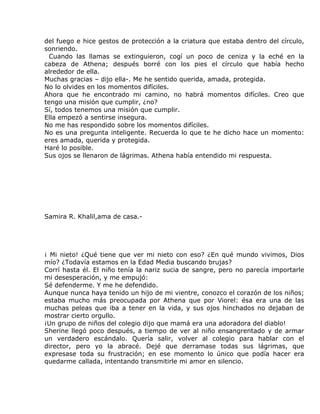 del fuego e hice gestos de protección a la criatura que estaba dentro del círculo,
sonriendo.
  Cuando las llamas se extinguieron, cogí un poco de ceniza y la eché en la
cabeza de Athena; después borré con los pies el círculo que había hecho
alrededor de ella.
Muchas gracias – dijo ella-. Me he sentido querida, amada, protegida.
No lo olvides en los momentos difíciles.
Ahora que he encontrado mi camino, no habrá momentos difíciles. Creo que
tengo una misión que cumplir, ¿no?
Sí, todos tenemos una misión que cumplir.
Ella empezó a sentirse insegura.
No me has respondido sobre los momentos difíciles.
No es una pregunta inteligente. Recuerda lo que te he dicho hace un momento:
eres amada, querida y protegida.
Haré lo posible.
Sus ojos se llenaron de lágrimas. Athena había entendido mi respuesta.




Samira R. Khalil,ama de casa.-




¡ Mi nieto! ¿Qué tiene que ver mi nieto con eso? ¿En qué mundo vivimos, Dios
mío? ¿Todavía estamos en la Edad Media buscando brujas?
Corrí hasta él. El niño tenía la nariz sucia de sangre, pero no parecía importarle
mi desesperación, y me empujó:
Sé defenderme. Y me he defendido.
Aunque nunca haya tenido un hijo de mi vientre, conozco el corazón de los niños;
estaba mucho más preocupada por Athena que por Viorel: ésa era una de las
muchas peleas que iba a tener en la vida, y sus ojos hinchados no dejaban de
mostrar cierto orgullo.
¡Un grupo de niños del colegio dijo que mamá era una adoradora del diablo!
Sherine llegó poco después, a tiempo de ver al niño ensangrentado y de armar
un verdadero escándalo. Quería salir, volver al colegio para hablar con el
director, pero yo la abracé. Dejé que derramase todas sus lágrimas, que
expresase toda su frustración; en ese momento lo único que podía hacer era
quedarme callada, intentando transmitirle mi amor en silencio.
 
