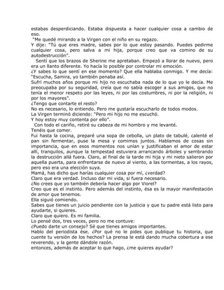 estabas desperdiciando. Estaba dispuesta a hacer cualquier cosa a cambio de
eso.
 “Me quedé mirando a la Virgen con el niño en su regazo.
Y dije: “Tú que eres madre, sabes por lo que estoy pasando. Puedes pedirme
cualquier cosa, pero salva a mi hija, porque creo que va comino de su
autodestrucción”.
   Sentí que los brazos de Sherine me apretaban. Empezó a llorar de nuevo, pero
era un llanto diferente. Yo hacía lo posible por controlar mi emoción.
¿Y sabes lo que sentí en ese momento? Que ella hablaba conmigo. Y me decía:
“Escucha, Samira, yo también penaba así.
Sufrí muchos años porque mi hijo no escuchaba nada de lo que yo le decía. Me
preocupaba por su seguridad, creía que no sabía escoger a sus amigos, que no
tenía el menor respeto por las leyes, ni por las costumbres, ni por la religión, ni
por los mayores”.
¿Tengo que contarte el resto?
No es necesario, lo entiendo. Pero me gustaría escucharlo de todos modos.
La Virgen terminó diciendo: “Pero mi hijo no me escuchó.
Y hoy estoy muy contenta por ello”.
  Con todo el cariño, retiré su cabeza de mi hombro y me levanté.
Tenéis que comer.
Fui hasta la cocina, preparé una sopa de cebolla, un plato de tabulé, calenté el
pan sin fermentar, puse la mesa y comimos juntos. Hablamos de cosas sin
importancia, que en esos momentos nos unían y justificaban el amor de estar
allí, tranquilos, aunque la tempestad estuviera arrancando árboles y sembrando
la destrucción allá fuera. Claro, al final de la tarde mi hija y mi nieto salieron por
aquella puerta, para enfrentarse de nuevo al viento, a las tormentas, a los rayos,
pero eso era una elección suya.
Mamá, has dicho que harías cualquier cosa por mí, ¿verdad?
Claro que era verdad. Incluso dar mi vida, si fuera necesario.
¿No crees que yo también debería hacer algo por Viorel?
Creo que es el instinto. Pero además del instinto, ésa es la mayor manifestación
de amor que tenemos.
Ella siguió comiendo.
Sabes que tienes un juicio pendiente con la justicia y que tu padre está listo para
ayudarte, si quieres.
Claro que quiero. Es mi familia.
Lo pensé dos, tres veces, pero no me contuve:
¿Puedo darte un consejo? Sé que tienes amigos importantes.
Hablo del periodista ése. ¿Por qué no le pides que publique tu historia, que
cuente tu versión de los hechos? La prensa le está dando mucha cobertura a ese
reverendo, y la gente dándole razón.
entonces, además de aceptar lo que hago, ¿me quieres ayudar?
 