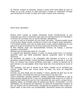 Sí, Sherine. Aunque no entienda, aunque a veces sufra como debió de sufrir la
Virgen en su vida, aunque no seas Jesucristo y tengas un importante mensaje
que transmitirle al mundo, yo estoy de tu lado y quiero verte victoriosa.




Heron Ryan, periodista.-



Athena entró cuando yo estaba intentando anotar frenéticamente lo que
imaginaba que sería la entrevista ideal sobre los acontecimientos de Portobello y
el renacer de una Diosa. Era un asunto delicado, delicadísimo.
  Lo que yo veía en el almacén era una mujer que decía: “Vosotros podéis haced
lo que la Gran Madre enseña, confiad en el amor y los milagros serán realizados”.
Y la multitud asentía, pero eso no podía durar mucho, porque estábamos en una
época en la que la esclavitud era la única manera de encontrar la felicidad.
El libre albedrío exige una responsabilidad inmensa, da trabajo, y provoca
angustia y sufrimiento.
Necesito que escribas algo sobre mí- me pidió.
Le respondí que debíamos esperar un poco, el asunto podía morir a la semana
siguiente, pero que había preparado algunas preguntas sobre la Energía
Femenina.
De momento, las peleas y los escándalos sólo interesan al barrio y a los
periódicos sensacionalistas: ningún periódico respetable ha publicado ni una sola
línea. En Londres hay muchos conflictos como éste, y llamar la atención de la
gran prensa no es aconsejable. Sería mejor estar dos o tres semanas sin reunir al
grupo.
“Sin embargo, creo que el asunto de la Diosa, tratado con la seriedad que
merece, puede hacer que mucha gente se haga una serie de preguntas
importantes.
Durante una cena dijiste que me amabas. Y ahora, además de decir que no me
quieres ayudar, ¿me pides que renuncie a las cosas en las que creo?
¿Cómo interpretar aquellas palabras? ¿Estaba aceptando finalmente lo que le
había ofrecido aquella noche, lo que me acompañaba cada minuto de mi vida? El
poeta libanés había dicho que era más importante dar que recibir; aunque fueran
palabras sabias, yo formaba parte de aquello que llaman “humanidad”, con mis
debilidades, mis momentos de indecisión, mi deseo de simplemente compartir la
paz, ser esclavo de mis sentimientos, entregarme sin preguntar nada, incluso sin
querer saber si este amor era correspondido. Permitirme amarla era suficiente,
 