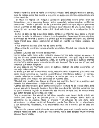 Athena repitió lo que ya había visto tantas veces: paró abruptamente el sonido,
puso la cabeza entre las manos y la gente se quedó en silencio obedeciendo una
orden invisible.
   El ritual se repitió sin ninguna variación: preguntas sobre amor eran las
descartadas, pero aceptaba hablar sobre ansiedad, enfermedades, problemas
personales. Desde la posición en la que estaba, podía ver que algunas personas
tenían lágrimas en los ojos, otras parecían estar delante de una santa. Llegó el
momento del sermón final, antes del ritual colectivo de la celebración de la
Madre.
  Como ya conocía los siguientes pasos, empecé a imaginar cuál sería la mejor
manera de salir de allí con el mínimo tumulto posible. Deseé que Athena siguiese
el consejo de Andrea y dijese a la gente que no buscasen milagros allí; caminé
hacia Viorel para poder abandonar el local en cuanto su madre acabase de
hablar.
  Y fue entonces cuando oí la voz de Santa Sofía:
- Hoy, antes de terminar, vamos a hablar de dietas. Olvidad esa historia de hacer
régimen.
¿Dietas? ¿Olvidad esa historia del régimen?
hemos sobrevivido todos estos milenios porque hemos sido capaces de comer. Y
hoy en día eso parece haberse vuelto una maldición. ¡Por qué? ¿Qué nos hace
intentar mantener, a los cuarenta años, el mismo cuerpo que cuando éramos
jóvenes?¿Es posible parar esta dimensión del tiempo? Claro que no. ¿Y por qué
tenemos que estar delgados?
Oí una especie de murmullo entre el público. Debían de estar esperando un
mensaje más espiritual.
No tiene que ser así. Compramos libros, frecuentamos academias, gastamos una
parte importantísima de nuestra concentración intentando detener el tiempo,
cuando deberíamos celebrar el milagro de andar por este mundo. En vez de
pensar cómo vivir mejor, nos obcecaos en nuestro peso.
“Olvidad eso; podéis leer todos los libros que queráis, hacer los ejercicios que
deseéis dos alternativas: o dejar de vivir, o engordar.
“Comed con moderación, pero comed con placer: lo malo no es lo que entra, sino
lo que sale de la boca del hombre. Recordad que durante milenios luchamos por
no pasar hambre. ¿Quién ha inventado esa historia de que todo el mundo tiene
que estar delgado durante toda su vida?
“Voy a responder: los vampiros del alma, aquellos que tienen tanto miedo del
futuro que creen que es posible parar la rueda del tiempo. Santa Sofía os
garantiza: no es posible. Usad la energía y el esfuerzo de una dieta para
alimentaros con el pan espiritual. Entended que la Gran Madre da con abundancia
y con sabiduría; respetadlo, y no engordaréis más de lo normal por el paso del
tiempo.
  “En vez de quemar artificialmente esas calorías, procurad transformarlas en la
energía necesaria para la lucha por los sueños; nadie está delgado mucho tiempo
sólo por hacer dieta.
 