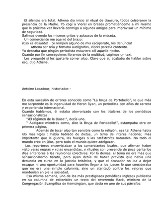 El silencio era total. Athena dio inicio al ritual de clausura, todos celebraron la
presencia de la Madre. Yo cogí a Viorel en brazos prometiéndome a mí mismo
que la próxima vez llevaría conmigo a algunos amigos para improvisar un mínimo
de seguridad.
Salimos oyendo los mismos gritos y aplausos de la entrada.
 Un comerciante me agarró del brazo:
¡Eso es absurdo! ¡ Si rompen alguno de mis escaparate, los denuncio!
      Athena ser reía y firmaba autógrafos, Viorel parecía contento.
Yo deseaba que ningún periodista estuviera allí aquella noche.
Cuando por fin conseguimos librarnos de la multitud, cogimos un taxi.
 Les pregunté si les gustaría comer algo. Claro que sí, acababa de hablar sobre
eso, dijo Athena.




Antoine Locadour, historiador.-


En esta sucesión de errores conocido como “La bruja de Portobello”, lo que más
me sorprende es la ingenuidad de Heron Ryan, un periodista con años de carrera
y experiencia internacional.
Cuando hablamos, él estaba aterrorizado con los titulares de los periódicos
sensacionalistas:
   “¡El régimen de la Diosa!”, decía uno.
   “ Adelgace mientras come, dice la Bruja de Portobello!”, estampaba otro en
primera página.
          Además de tocar algo tan sensible como la religión, esa tal Athena había
ido más lejos : había hablado de dietas, un tema de interés nacional, más
importante que la guerra, las huelgas o las catástrofes naturales. No todo el
mundo cree en Dios, pero todo el mundo quiere adelgazar.
  Los reporteros entrevistaban a los comerciantes locales, que afirman haber
visto velas negras y rojas encendidas, y rituales con presencia de poca gente los
días anteriores a las reuniones colectivas. Por lo demás, el tema no era más que
sensacionalismo barato, pero Ryan debía de haber previsto que había una
denuncia en curso en la justicia británica, y que el acusador no iba a dejar
escapar ni una oportunidad para hacerles llegar a los jueces lo que consideraba
que no era una simple calumnia, sino un atentado contra los valores que
mantenían en pie la sociedad.
   Esa misma semana, uno de los más prestigiosos periódicos ingleses publicaba
en su columna de editoriales un texto del reverendo Back, ministro de la
Congregación Evangélica de Kemsington, que decía en uno de sus párrafos:
 