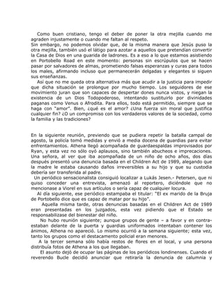 Como buen cristiano, tengo el deber de poner la otra mejilla cuando me
agraden injustamente o cuando me faltan al respeto.
Sin embargo, no podemos olvidar que, de la misma manera que Jesús puso la
otra mejilla, también usó el látigo para azotar a aquellos que pretendían convertir
la Casa de Dios en una guarida de ladrones. Es a eso a lo que estamos asistiendo
en Portobello Road en este momento: personas sin escrúpulos que se hacen
pasar por salvadores de almas, prometiendo falsas esperanzas y curas para todos
los males, afirmando incluso que permanecerán delgadas y elegantes si siguen
sus enseñanzas.
    Así que no me queda otra alternativa más que acudir a la justicia para impedir
que dicha situación se prolongue por mucho tiempo. Los seguidores de ese
movimiento juran que son capaces de despertar dones nunca vistos, y niegan la
existencia de un Dios Todopoderoso, intentando sustituirlo por divinidades
paganas como Venus o Afrodita. Para ellos, todo está permitido, siempre que se
haga con “amor”. Bien, ¿qué es el amor? ¿Una fuerza sin moral que justifica
cualquier fin? ¿O un compromiso con los verdaderos valores de la sociedad, como
la familia y las tradiciones?


En la siguiente reunión, previendo que se pudiera repetir la batalla campal de
agosto, la policía tomó medidas y envió a media docena de guardias para evitar
enfrentamientos. Athena llegó acompañada de guardaespaldas improvisados por
Ryan, y esta vez no sólo oyó aplausos, sino también abucheos e imprecaciones.
Una señora, al ver que iba acompañada de un niño de ocho años, dos días
después presentó una denuncia basada en el Children Act de 1989, alegando que
la madre le estaba causando daños irreversibles a su hijo y que su custodia
debería ser transferida al padre.
  Un periódico sensacionalista consiguió localizar a Lukás Jesen.- Petersen, que ni
quiso conceder una entrevista, amenazó al reportero, diciéndole que no
mencionase a Viorel en sus artículos o sería capaz de cualquier locura.
   Al día siguiente, ese periódico estampaba el titular: “El ex marido de la Bruja
de Portobello dice que es capaz de matar por su hijo”.
      Aquella misma tarde, otras denuncias basadas en el Children Act de 1989
eran presentadas en los juzgados, esta vez pidiendo que el Estado se
responsabilizase del bienestar del niño.
     No hubo reunión siguiente; aunque grupos de gente – a favor y en contra-
estaban delante de la puerta y guardias uniformados intentaban contener los
ánimos, Athena no apareció. Lo mismo ocurrió a la semana siguiente; esta vez,
tanto los grupos como el destacamento policial eran menores.
    A la tercer semana sólo había restos de flores en el local, y una persona
distribuía fotos de Athena a los que llegaban.
     El asunto dejó de ocupar las páginas de los periódicos londinenses. Cuando el
reverendo Bucle decidió anunciar que retiraría la denuncia de calumnia y
 
