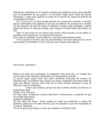 difamación, basándose en el “espíritu cristiano que debemos tener hacia aquellos
que se arrepienten de sus gestos”, no encontró ningún gran medio de prensa
interesada, y sólo pudo publicar su texto en la sección de cartas de lectores de
un periódico de barrio.
    Por lo que yo sé, el tema jamás alcanzó una proyección nacional, y siempre
estuvo restringido a las páginas en las que se publican los asuntos de la ciudad.
Un mes después de que los cultos se acabaron, cuando viajé a Brighton, intenté
hablar del tema con algunos amigos, pero ninguno de ellos había oído hablar de
ello.
    Ryan lo tenía todo en sus manos para aclarar aquel asunto; lo que dijera su
periódico sería seguido por la mayoría de la prensa.
Pero, para mi sorpresa, nunca publicó ni una línea sobre Sherine Khalil.
    En mi opinión, el crimen- por sus características- no tiene nada que ver con lo
que sucedió en Portobello. No fue más que una macabra coincidencia.




Heron Ryan, periodista.-



Athena me pidió que encendiese mi grabadora. Ella traía otra, un modelo que
nunca había visto, bastante sofisticado y de dimensiones mínimas.
En primer lugar, quiero decir que estoy recibiendo amenazas de muerte. En
segundo lugar, prométeme que, aunque yo muera, esperarás cinco años antes de
dejar que alguien escuche esta cinta. En el futuro podrán distinguir lo que es
falso de lo que es verdadero.
              “Dime que aceptas, porque de esta manera estarás asumiendo un
compromiso legal.
Acepto. Pero creo que…
No creas nada. Si aparezco muerta, éste será mi testamento, a condición de que
no se diga nada ahora.
Apagué la grabadora.
No hay nada que temer. Tengo amigos en todas las posiciones y cargos del
gobierno, gente que me debe favores, que me necesita o que me necesitará en
un futuro. Podemos…
¿Ya te he dicho que tengo un novio que trabaja en Scotland Yard?
 