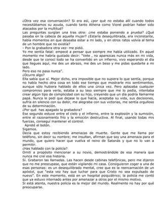 ¿Otra vez esa conversación? Si era así, ¿por qué no estaba allí cuando todos
necesitábamos su ayuda, cuando tanto Athena como Viorel podrían haber sido
atacados por la multitud?
Las preguntas surgían una tras otra: ¿me estaba poniendo a prueba? ¿Qué
pasaba en la cabeza de aquella mujer? ¿Estaría desequilibrada, era inconstante,
había momentos en que deseaba estar a mi lado, y en otros ratos volvía al tema
de un hombre que no existía?
- Pon la grabadora otra vez- me pidió.
Yo me sentía fatal: empecé a pensar que siempre me había utilizado. En aquel
momento me habría gustado decir: “Vete , no aparezcas nunca más en mi vida,
desde que te conocí todo se ha convertido en un infierno, vivo esperando el día
que llegues aquí, me des un abrazo, me des un beso y me pidas quedarte a mi
lado.
Pero eso no pasa nunca”.
¿Ocurre algo?
Ella sabía que sí. Mejor dicho, era imposible que no supiera lo que sentía, porque
no había hecho otra cosa en todo ese tiempo que mostrarle mis sentimientos,
aunque sólo hubiera hablado de ellos una única vez. Pero aplazaba cualquier
compromiso para verla, estaba a su laso siempre que me lo pedía, intentaba
crear algún tipo de complicidad con su hijo, creyendo que un día podría llamarme
papá. Nunca le pedí que dejase lo que hacía, aceptaba su vida, sus decisiones,
sufría en silencio con su dolor, me alegraba con sus victorias, me sentía orgulloso
de su determinación.
¿Por qué has apagado la grabadora?
Ese segundo estuve entre el cielo y el infierno, entre la explosión y la sumisión,
entre el razonamiento frío y la emoción destructiva. Al final, usando todas mis
fuerzas, conseguí mantener el control.
  Apreté el botón.
Sigamos.
Decía que estoy recibiendo amenazas de muerte. Gente que me llama por
teléfono, sin decir su nombre; me insultan, afirman que soy una amenaza para el
mundo, que quiero hacer que vuelva el reino de Satanás y que no lo van a
permitir.
¿Has hablado con la policía?
Omití a propósito mencionar a su novio, demostrándole de esa manera que
nunca me creí esa historia.
Sí. Grabaron las llamadas. Las hacen desde cabinas telefónicas, pero me dijeron
que no me preocupase, que están vigilando mi casa. Consiguieron coger a una de
esas personas: es un desequilibrado mental, cree que es la reencarnación de un
apóstol, que “esta vez hay que luchar para que Cristo no sea expulsado de
nuevo”. En este momento, está en un hospital psiquiátrico; la policía me contó
que ya estuvo internado antes por amenazar a otros por el mismo motivo.
Si está atenta, nuestra policía es la mejor del mundo. Realmente no hay por qué
preocuparse.
 