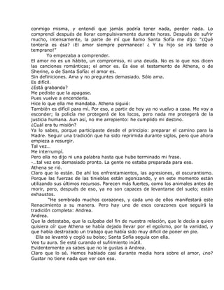 conmigo misma, y entendí que jamás podría tener nada, perder nada. Lo
comprendí después de llorar compulsivamente durante horas. Después de sufrir
mucho, intensamente, la parte de mí que llamo Santa Sofía me dijo: “¿Qué
tontería es ésa? ¡El amor siempre permanece! ¿ Y tu hijo se irá tarde o
temprano!”
        Yo empezaba a comprender.
El amor no es un hábito, un compromiso, ni una deuda. No es lo que nos dicen
las canciones románticas; el amor es. Es ése el testamento de Athena, o de
Sherine, o de Santa Sofía: el amor es.
Sin definiciones. Ama y no preguntes demasiado. Sólo ama.
Es difícil.
¿Está grabando?
Me pediste que la apagase.
Pues vuelve a encenderla.
Hice lo que ella me mandaba. Athena siguió:
También es difícil para mí. Por eso, a partir de hoy ya no vuelvo a casa. Me voy a
esconder; la policía me protegerá de los locos, pero nada me protegerá de la
justicia humana. Aun así, no me arrepiento: he cumplido mi destino.
¿Cuál era tu misión?
Ya lo sabes, porque participaste desde el principio: preparar el camino para la
Madre. Seguir una tradición que ha sido reprimida durante siglos, pero que ahora
empieza a resurgir.
Tal vez…
Me interrumpí.
Pero ella no dijo ni una palabra hasta que hube terminado mi frase.
-…tal vez era demasiado pronto. La gente no estaba preparada para eso.
Athena se rió.
Claro que lo están. De ahí los enfrentamientos, las agresiones, el oscurantismo.
Porque las fuerzas de las tinieblas están agonizando, y en este momento están
utilizando sus últimos recursos. Parecen más fuertes, como los animales antes de
morir, pero, después de eso, ya no son capaces de levantarse del suelo; están
exhaustos.
         “He sembrado muchos corazones, y cada uno de ellos manifestará este
Renacimiento a su manera. Pero hay uno de esos corazones que seguirá la
tradición completa: Andrea.
Andrea.
Que la detestaba, que la culpaba del fin de nuestra relación, que le decía a quien
quisiera oír que Athena se había dejado llevar por el egoísmo, por la vanidad, y
que había destrozado un trabajo que había sido muy difícil de poner en pie.
  Ella se levantó y cogió su bolso; Santa Sofía seguía con ella.
Veo tu aura. Se está curando el sufrimiento inútil.
Evidentemente ya sabes que no le gustas a Andrea.
Claro que lo sé. Hemos hablado casi durante media hora sobre el amor, ¿no?
Gustar no tiene nada que ver con eso.
 