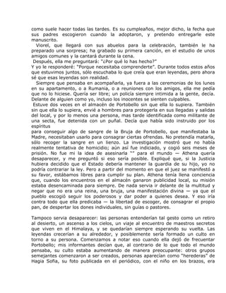 como suele hacer todas las tardes. Es su cumpleaños, mejor dicho, la fecha que
sus padres escogieron cuando la adoptaron, y pretendo entregarle este
manuscrito.
  Viorel, que llegará con sus abuelos para la celebración, también le ha
preparado una sorpresa; ha grabado su primera canción, en el estudio de unos
amigos comunes y la cantará durante la cena.
 Después, ella me preguntará: “¿Por qué lo has hecho?”
Y yo le responderé: “Porque necesitaba comprenderte”. Durante todos estos años
que estuvimos juntos, sólo escuchaba lo que creía que eran leyendas, pero ahora
sé que esas leyendas son realidad.
  Siempre que pensaba en acompañarla, ya fuera a las ceremonias de los lunes
en su apartamento, o a Rumania, o a reuniones con los amigos, ella me pedía
que no lo hiciese. Quería ser libre; un policía siempre intimida a la gente, decía.
Delante de alguien como yo, incluso los inocentes se sienten culpables.
 Estuve dos veces en el almacén de Portobello sin que ella lo supiera. También
sin que ella lo supiera, envié a hombres para protegerla en sus llegadas y salidas
del local, y por lo menos una persona, mas tarde identificada como militante de
una secta, fue detenida con un puñal. Decía que había sido instruido por los
espíritus
para conseguir algo de sangre de la Bruja de Portobello, que manifestaba la
Madre, necesitaban usarlo para consagrar ciertas ofrendas. No pretendía matarla,
sólo recoger la sangre en un lienzo. La investigación mostró que no había
realmente tentativa de homicidio; aún así fue indiciado, y cogió seis meses de
prisión. No fue mi la idea de asesinarla “” para el mundo — Athena quería
desaparecer, y me preguntó si eso sería posible. Expliqué que, si la Justicia
hubiera decidido que el Estado debería mantener la guardia de su hijo, yo no
podría contrariar la ley. Pero a partir del momento en que el juez se manifestó a
su favor, estábamos libres para cumplir su plan. Athena tenía llena conciencia
que, cuando los encuentros en el almacén ganaron publicidad local, su misión
estaba desencaminada para siempre. De nada servia ir delante de la multitud y
negar que no era una reina, una bruja, una manifestación divina — ya que el
pueblo escogió seguir los poderosos y dar poder a quienes desea. Y eso iría
contra todo que ella predicaba — la libertad de escoger, de consagrar el propio
pan, de despertar los dones individuales, sin guías o pastores.

Tampoco servia desaparecer: las personas entenderían tal gesto como un retiro
al desierto, un ascenso a los cielos, un viaje al encuentro de maestros secretos
que viven en el Himalaya, y se quedarían siempre esperando su vuelta. Las
leyendas crecerían a su alrededor, y posiblemente sería formado un culto en
torno a su persona. Comenzamos a notar eso cuando ella dejó de frecuentar
Portobello; mis informantes decían que, al contrario de lo que todo el mundo
pensaba, su culto estaba aumentando de manera preocupante: otros grupos
semejantes comenzaron a ser creados, personas aparecían como “herederas” de
Hagia Sofia, su foto publicada en el periódico, con el niño en los brazos, era
 