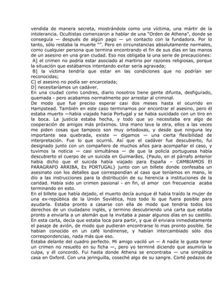 vendida de manera secreta, mostrándola como una víctima, una mártir de la
intolerancia. Ocultistas comenzaron a hablar de una “Orden de Athena”, donde se
conseguía — después de algún pago — un contacto con la fundadora. Por lo
tanto, sólo restaba la muerte “”. Pero en circunstancias absolutamente normales,
como cualquier persona que termina encontrando el fin de sus días en las manos
de un asesino en una gran ciudad. Eso nos obligaba la una serie de precauciones:
 A] el crimen no podría estar asociado al martirio por razones religiosas, porque
la situación que estábamos intentando evitar sería agravada;
 B] la víctima tendría que estar en las condiciones que no podrían ser
reconocidas;
C] el asesino no podía ser encarcelada;
D] necesitaríamos un cadáver.
En una ciudad como Londres, diario nosotros tiene gente difunta, desfigurado,
quemada - pero acabamos normalmente por arrestar al criminal.
De modo que fue preciso esperar casi dos meses hasta el ocurrido en
Hampstead. También en este caso terminamos por encontrar el asesino, pero él
estaba muerto —habia viajado hacia Portugal y se habia suicidado con un tiro en
la boca. La justicia estaba hecha, y todo que yo necesitaba era algo de
cooperación de amigos más próximos. Una mano lava la otra, ellos a las veces
me piden cosas que tampoco son muy ortodoxas, y desde que ninguna ley
importante sea quebrada, existe — digamos — una cierta flexibilidad de
interpretación. Fue lo que ocurrió. Así que el cadáver fue descubierto, fui
designado junto con un compañero de muchos años para acompañar el caso, y
tuvimos la noticia — casi simultánea — de que la policía portuguesa había
descubierto el cuerpo de un suicida en Guimarães, {Paulo, en el párrafo anterior
habia dicho que el suicida había viajado para España – CAMBIAMOS El
PARAGRAFO ARRIBA, Es PORTUGAL} junto con un billete donde confesaba un
asesinato con los detalles que correspondían al caso que teníamos en mano, le
dio a las instrucciones para la distribución de su herencia a instituciones de la
caridad. Había sido un crimen pasional - en fin, el amor con frecuencia acaba
terminando en esto.
En el billete que había dejado, el muerto decía aunque él habia traído la mujer de
una ex-república de la Unión Soviética, hizo todo lo que fuera posible para
ayudarla. Estaba pronto a casarse con ella de modo que tendria todos los
derechos de un ciudadano inglés, y termino descubriendo una carta que estaba
pronto a enviarla a un alemán que la invitaba a pasar algunos días en su castillo.
En esta carta, decía que estaba loca para partir, y que él enviara inmediatamente
el pasaje de avión, de modo que pudieran encontrarse lo mas pronto posible. Se
habian conocido en un café londinense, y habían intercambiado sólo dos
correspondencias, nada más que eso.
Estaba delante del cuadro perfecto. Mi amigo vaciló un — A nadie le gusta tener
un crimen no resuelto en su ficha —, pero yo terminé diciendo que asumiría la
culpa, y él concordó. Fui hasta donde Athena se encontraba — una simpática
casa en Oxford. Con una jeringuilla, coseché algo de su sangre. Corté pedazos de
 