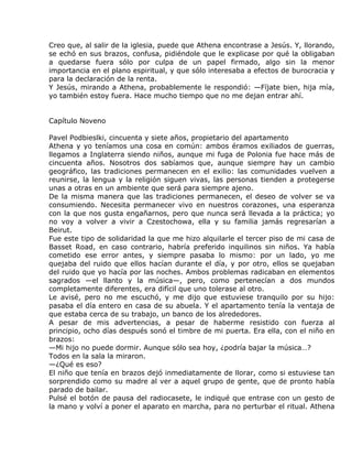 Creo que, al salir de la iglesia, puede que Athena encontrase a Jesús. Y, llorando,
se echó en sus brazos, confusa, pidiéndole que le explicase por qué la obligaban
a quedarse fuera sólo por culpa de un papel firmado, algo sin la menor
importancia en el plano espiritual, y que sólo interesaba a efectos de burocracia y
para la declaración de la renta.
Y Jesús, mirando a Athena, probablemente le respondió: —Fíjate bien, hija mía,
yo también estoy fuera. Hace mucho tiempo que no me dejan entrar ahí.


Capítulo Noveno

Pavel Podbieslki, cincuenta y siete años, propietario del apartamento
Athena y yo teníamos una cosa en común: ambos éramos exiliados de guerras,
llegamos a Inglaterra siendo niños, aunque mi fuga de Polonia fue hace más de
cincuenta años. Nosotros dos sabíamos que, aunque siempre hay un cambio
geográfico, las tradiciones permanecen en el exilio: las comunidades vuelven a
reunirse, la lengua y la religión siguen vivas, las personas tienden a protegerse
unas a otras en un ambiente que será para siempre ajeno.
De la misma manera que las tradiciones permanecen, el deseo de volver se va
consumiendo. Necesita permanecer vivo en nuestros corazones, una esperanza
con la que nos gusta engañarnos, pero que nunca será llevada a la práctica; yo
no voy a volver a vivir a Czestochowa, ella y su familia jamás regresarían a
Beirut.
Fue este tipo de solidaridad la que me hizo alquilarle el tercer piso de mi casa de
Basset Road, en caso contrario, habría preferido inquilinos sin niños. Ya había
cometido ese error antes, y siempre pasaba lo mismo: por un lado, yo me
quejaba del ruido que ellos hacían durante el día, y por otro, ellos se quejaban
del ruido que yo hacía por las noches. Ambos problemas radicaban en elementos
sagrados —el llanto y la música—, pero, como pertenecían a dos mundos
completamente diferentes, era difícil que uno tolerase al otro.
Le avisé, pero no me escuchó, y me dijo que estuviese tranquilo por su hijo:
pasaba el día entero en casa de su abuela. Y el apartamento tenía la ventaja de
que estaba cerca de su trabajo, un banco de los alrededores.
A pesar de mis advertencias, a pesar de haberme resistido con fuerza al
principio, ocho días después sonó el timbre de mi puerta. Era ella, con el niño en
brazos:
—Mi hijo no puede dormir. Aunque sólo sea hoy, ¿podría bajar la música…?
Todos en la sala la miraron.
—¿Qué es eso?
El niño que tenía en brazos dejó inmediatamente de llorar, como si estuviese tan
sorprendido como su madre al ver a aquel grupo de gente, que de pronto había
parado de bailar.
Pulsé el botón de pausa del radiocasete, le indiqué que entrase con un gesto de
la mano y volví a poner el aparato en marcha, para no perturbar el ritual. Athena
 