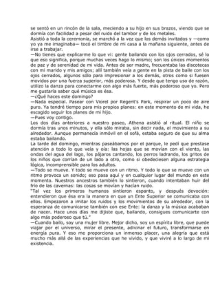 se sentó en un rincón de la sala, meciendo a su hijo en sus brazos, viendo que se
dormía con facilidad a pesar del ruido del tambor y de los metales.
Asistió a toda la ceremonia, se marchó a la vez que los demás invitados y —como
yo ya me imaginaba— tocó el timbre de mi casa a la mañana siguiente, antes de
irse a trabajar.
—No tienes que explicarme lo que vi: gente bailando con los ojos cerrados, sé lo
que eso significa, porque muchas veces hago lo mismo; son los únicos momentos
de paz y de serenidad de mi vida. Antes de ser madre, frecuentaba las discotecas
con mi marido y mis amigos; allí también veía a gente en la pista de baile con los
ojos cerrados, algunos sólo para impresionar a los demás, otros como si fuesen
movidos por una fuerza superior, más poderosa. Y desde que tengo uso de razón,
utilizo la danza para conectarme con algo más fuerte, más poderoso que yo. Pero
me gustaría saber qué música es ésa.
—¿Qué haces este domingo?
—Nada especial. Pasear con Viorel por Regent’s Park, respirar un poco de aire
puro. Ya tendré tiempo para mis propios planes: en este momento de mi vida, he
escogido seguir los planes de mi hijo.
—Pues voy contigo.
Los dos días anteriores a nuestro paseo, Athena asistió al ritual. El niño se
dormía tras unos minutos, y ella sólo miraba, sin decir nada, el movimiento a su
alrededor. Aunque permanecía inmóvil en el sofá, estaba seguro de que su alma
estaba bailando.
La tarde del domingo, mientras paseábamos por el parque, le pedí que prestase
atención a todo lo que veía y oía: las hojas que se movían con el viento, las
ondas del agua del lago, los pájaros cantando, los perros ladrando, los gritos de
los niños que corrían de un lado a otro, como si obedeciesen alguna estrategia
lógica, incomprensible para los adultos.
—Todo se mueve. Y todo se mueve con un ritmo. Y todo lo que se mueve con un
ritmo provoca un sonido; eso pasa aquí y en cualquier lugar del mundo en este
momento. Nuestros ancestros también lo sintieron, cuando intentaban huir del
frío de las cavernas: las cosas se movían y hacían ruido.
“Tal vez los primeros humanos sintieron espanto, y después devoción:
entendieron que ésa era la manera en que un Ente Superior se comunicaba con
ellos. Empezaron a imitar los ruidos y los movimientos de su alrededor, con la
esperanza de comunicarse también con ese Ente: la danza y la música acababan
de nacer. Hace unos días me dijiste que, bailando, consigues comunicarte con
algo más poderoso que tú.”
—Cuando bailo, soy una mujer libre. Mejor dicho, soy un espíritu libre, que puede
viajar por el universo, mirar el presente, adivinar el futuro, transformarse en
energía pura. Y eso me proporciona un inmenso placer, una alegría que está
mucho más allá de las experiencias que he vivido, y que viviré a lo largo de mi
existencia.
 