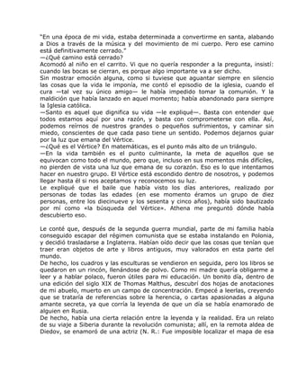 “En una época de mi vida, estaba determinada a convertirme en santa, alabando
a Dios a través de la música y del movimiento de mi cuerpo. Pero ese camino
está definitivamente cerrado.”
—¿Qué camino está cerrado?
Acomodó al niño en el carrito. Vi que no quería responder a la pregunta, insistí:
cuando las bocas se cierran, es porque algo importante va a ser dicho.
Sin mostrar emoción alguna, como si tuviese que aguantar siempre en silencio
las cosas que la vida le imponía, me contó el episodio de la iglesia, cuando el
cura —tal vez su único amigo— le había impedido tomar la comunión. Y la
maldición que había lanzado en aquel momento; había abandonado para siempre
la Iglesia católica.
—Santo es aquel que dignifica su vida —le expliqué—. Basta con entender que
todos estamos aquí por una razón, y basta con comprometerse con ella. Así,
podemos reírnos de nuestros grandes o pequeños sufrimientos, y caminar sin
miedo, conscientes de que cada paso tiene un sentido. Podemos dejarnos guiar
por la luz que emana del Vértice.
—¿Qué es el Vértice? En matemáticas, es el punto más alto de un triángulo.
—En la vida también es el punto culminante, la meta de aquellos que se
equivocan como todo el mundo, pero que, incluso en sus momentos más difíciles,
no pierden de vista una luz que emana de su corazón. Eso es lo que intentamos
hacer en nuestro grupo. El Vértice está escondido dentro de nosotros, y podemos
llegar hasta él si nos aceptamos y reconocemos su luz.
Le expliqué que el baile que había visto los días anteriores, realizado por
personas de todas las edades (en ese momento éramos un grupo de diez
personas, entre los diecinueve y los sesenta y cinco años), había sido bautizado
por mí como «la búsqueda del Vértice». Athena me preguntó dónde había
descubierto eso.

Le conté que, después de la segunda guerra mundial, parte de mi familia había
conseguido escapar del régimen comunista que se estaba instalando en Polonia,
y decidió trasladarse a Inglaterra. Habían oído decir que las cosas que tenían que
traer eran objetos de arte y libros antiguos, muy valorados en esta parte del
mundo.
De hecho, los cuadros y las esculturas se vendieron en seguida, pero los libros se
quedaron en un rincón, llenándose de polvo. Como mi madre quería obligarme a
leer y a hablar polaco, fueron útiles para mi educación. Un bonito día, dentro de
una edición del siglo XIX de Thomas Malthus, descubrí dos hojas de anotaciones
de mi abuelo, muerto en un campo de concentración. Empecé a leerlas, creyendo
que se trataría de referencias sobre la herencia, o cartas apasionadas a alguna
amante secreta, ya que corría la leyenda de que un día se había enamorado de
alguien en Rusia.
De hecho, había una cierta relación entre la leyenda y la realidad. Era un relato
de su viaje a Siberia durante la revolución comunista; allí, en la remota aldea de
Diedov, se enamoró de una actriz (N. R.: Fue imposible localizar el mapa de esa
 