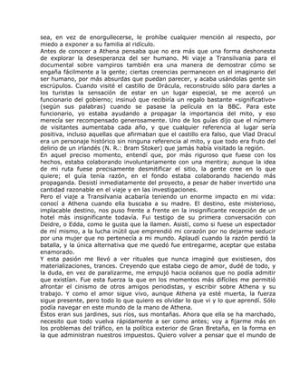 sea, en vez de enorgullecerse, le prohíbe cualquier mención al respecto, por
miedo a exponer a su familia al ridículo.
Antes de conocer a Athena pensaba que no era más que una forma deshonesta
de explorar la desesperanza del ser humano. Mi viaje a Transilvania para el
documental sobre vampiros también era una manera de demostrar cómo se
engaña fácilmente a la gente; ciertas creencias permanecen en el imaginario del
ser humano, por más absurdas que puedan parecer, y acaba usándolas gente sin
escrúpulos. Cuando visité el castillo de Drácula, reconstruido sólo para darles a
los turistas la sensación de estar en un lugar especial, se me acercó un
funcionario del gobierno; insinuó que recibiría un regalo bastante «significativo»
(según sus palabras) cuando se pasase la película en la BBC. Para este
funcionario, yo estaba ayudando a propagar la importancia del mito, y eso
merecía ser recompensado generosamente. Uno de los guías dijo que el número
de visitantes aumentaba cada año, y que cualquier referencia al lugar sería
positiva, incluso aquellas que afirmaban que el castillo era falso, que Vlad Dracul
era un personaje histórico sin ninguna referencia al mito, y que todo era fruto del
delirio de un irlandés (N. R.: Bram Stoker) que jamás había visitado la región.
En aquel preciso momento, entendí que, por más riguroso que fuese con los
hechos, estaba colaborando involuntariamente con una mentira; aunque la idea
de mi ruta fuese precisamente desmitificar el sitio, la gente cree en lo que
quiere; el guía tenía razón, en el fondo estaba colaborando haciendo más
propaganda. Desistí inmediatamente del proyecto, a pesar de haber invertido una
cantidad razonable en el viaje y en las investigaciones.
Pero el viaje a Transilvania acabaría teniendo un enorme impacto en mi vida:
conocí a Athena cuando ella buscaba a su madre. El destino, este misterioso,
implacable destino, nos puso frente a frente en la insignificante recepción de un
hotel más insignificante todavía. Fui testigo de su primera conversación con
Deidre, o Edda, como le gusta que la llamen. Asistí, como si fuese un espectador
de mí mismo, a la lucha inútil que emprendió mi corazón por no dejarme seducir
por una mujer que no pertenecía a mi mundo. Aplaudí cuando la razón perdió la
batalla, y la única alternativa que me quedó fue entregarme, aceptar que estaba
enamorado.
Y esta pasión me llevó a ver rituales que nunca imaginé que existiesen, dos
materializaciones, trances. Creyendo que estaba ciego de amor, dudé de todo, y
la duda, en vez de paralizarme, me empujó hacia océanos que no podía admitir
que existían. Fue esta fuerza la que en los momentos más difíciles me permitió
afrontar el cinismo de otros amigos periodistas, y escribir sobre Athena y su
trabajo. Y como el amor sigue vivo, aunque Athena ya esté muerta, la fuerza
sigue presente, pero todo lo que quiero es olvidar lo que vi y lo que aprendí. Sólo
podía navegar en este mundo de la mano de Athena.
Éstos eran sus jardines, sus ríos, sus montañas. Ahora que ella se ha marchado,
necesito que todo vuelva rápidamente a ser como antes; voy a fijarme más en
los problemas del tráfico, en la política exterior de Gran Bretaña, en la forma en
la que administran nuestros impuestos. Quiero volver a pensar que el mundo de
 