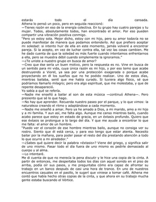 estarás               todo               el              día             cansada.
Athena lo pensó un poco, pero en seguida reaccionó:
—Tienes razón en eso de la energía colectiva. En tu grupo hay cuatro parejas y tu
mujer. Todos, absolutamente todos, han encontrado el amor. Por eso pueden
compartir una vibración positiva conmigo.
“Pero yo estoy sola. Mejor dicho, estoy con mi hijo, pero su amor todavía no se
puede manifestar de manera que podamos entenderlo. Así que prefiero aceptar
mi soledad: si intento huir de ella en este momento, jamás volveré a encontrar
pareja. Si la acepto, en vez de luchar contra ella, tal vez las cosas cambien. Me
he dado cuenta de que la soledad es más fuerte cuando intentamos enfrentarnos
a ella, pero se muestra débil cuando simplemente la ignoramos.”
—¿Te uniste a nuestro grupo en busca de amor?
—Creo que ése sería un buen motivo, pero la respuesta es no. Vine en busca de
un sentido para mi vida, cuya única razón es mi hijo, y por eso temo que acabe
destruyendo a Viorel, ya sea por una protección exagerada o porque acabe
proyectando en él los sueños que no he podido realizar. Uno de estos días,
mientras bailaba, sentí que me había curado. Si tuviera algo físico, sé que
podríamos llamarlo milagro; pero era algo espiritual, que me molestaba, y que de
repente desapareció.
Yo sabía a qué se refería.
—Nadie me enseñó a bailar al son de esta música —continuó Athena—. Pero
presiento que sé lo que hago.
—No hay que aprender. Recuerda nuestro paseo por el parque, y lo que vimos: la
naturaleza creando el ritmo y adaptándose a cada momento.
—Nadie me enseñó a amar. Pero ya he amado a Dios, a mi marido, amo a mi hijo
y a mi familia. Y aun así, me falta algo. Aunque me canso mientras bailo, cuando
acabo parece que estoy en estado de gracia, en un éxtasis profundo. Quiero que
ese éxtasis se prolongue a lo largo del día. Y que me ayude a encontrar lo que
me falta: el amor de un hombre.
“Puedo ver el corazón de ese hombre mientras bailo, aunque no consiga ver su
rostro. Siento que él está cerca, y para eso tengo que estar atenta. Necesito
bailar por la mañana, para poder pasar el resto del día prestando atención a todo
lo que ocurre a mi alrededor.”
—¿Sabes qué quiere decir la palabra «éxtasis»? Viene del griego, y significa salir
de uno mismo. Pasar todo el día fuera de uno mismo es pedirle demasiado al
cuerpo y al alma.
—Lo intentaré.
Me di cuenta de que no merecía la pena discutir y le hice una copia de la cinta. A
partir de entonces, me despertaba todos los días con aquel sonido en el piso de
arriba, podía oír sus pasos, y me preguntaba cómo era capaz de afrontar su
trabajo en un banco después de casi una hora de trance. En uno de nuestros
encuentros casuales en el pasillo, le sugerí que viniese a tomar café. Athena me
contó que había hecho otras copias de la cinta, y que ahora en su trabajo mucha
gente estaba buscando el Vértice.
 
