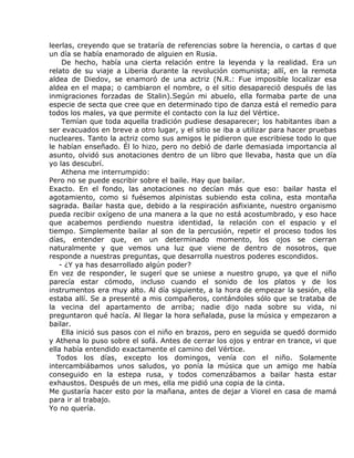 leerlas, creyendo que se trataría de referencias sobre la herencia, o cartas d que
un día se había enamorado de alguien en Rusia.
     De hecho, había una cierta relación entre la leyenda y la realidad. Era un
relato de su viaje a Liberia durante la revolución comunista; allí, en la remota
aldea de Diedov, se enamoró de una actriz (N.R.: Fue imposible localizar esa
aldea en el mapa; o cambiaron el nombre, o el sitio desapareció después de las
inmigraciones forzadas de Stalin).Según mi abuelo, ella formaba parte de una
especie de secta que cree que en determinado tipo de danza está el remedio para
todos los males, ya que permite el contacto con la luz del Vértice.
     Temían que toda aquella tradición pudiese desaparecer; los habitantes iban a
ser evacuados en breve a otro lugar, y el sitio se iba a utilizar para hacer pruebas
nucleares. Tanto la actriz como sus amigos le pidieron que escribiese todo lo que
le habían enseñado. Él lo hizo, pero no debió de darle demasiada importancia al
asunto, olvidó sus anotaciones dentro de un libro que llevaba, hasta que un día
yo las descubrí.
     Athena me interrumpido:
Pero no se puede escribir sobre el baile. Hay que bailar.
Exacto. En el fondo, las anotaciones no decían más que eso: bailar hasta el
agotamiento, como si fuésemos alpinistas subiendo esta colina, esta montaña
sagrada. Bailar hasta que, debido a la respiración asfixiante, nuestro organismo
pueda recibir oxígeno de una manera a la que no está acostumbrado, y eso hace
que acabemos perdiendo nuestra identidad, la relación con el espacio y el
tiempo. Simplemente bailar al son de la percusión, repetir el proceso todos los
días, entender que, en un determinado momento, los ojos se cierran
naturalmente y que vemos una luz que viene de dentro de nosotros, que
responde a nuestras preguntas, que desarrolla nuestros poderes escondidos.
    - ¿Y ya has desarrollado algún poder?
En vez de responder, le sugerí que se uniese a nuestro grupo, ya que el niño
parecía estar cómodo, incluso cuando el sonido de los platos y de los
instrumentos era muy alto. Al día siguiente, a la hora de empezar la sesión, ella
estaba allí. Se a presenté a mis compañeros, contándoles sólo que se trataba de
la vecina del apartamento de arriba; nadie dijo nada sobre su vida, ni
preguntaron qué hacía. Al llegar la hora señalada, puse la música y empezaron a
bailar.
     Ella inició sus pasos con el niño en brazos, pero en seguida se quedó dormido
y Athena lo puso sobre el sofá. Antes de cerrar los ojos y entrar en trance, vi que
ella había entendido exactamente el camino del Vértice.
   Todos los días, excepto los domingos, venía con el niño. Solamente
intercambiábamos unos saludos, yo ponía la música que un amigo me había
conseguido en la estepa rusa, y todos comenzábamos a bailar hasta estar
exhaustos. Después de un mes, ella me pidió una copia de la cinta.
Me gustaría hacer esto por la mañana, antes de dejar a Viorel en casa de mamá
para ir al trabajo.
Yo no quería.
 