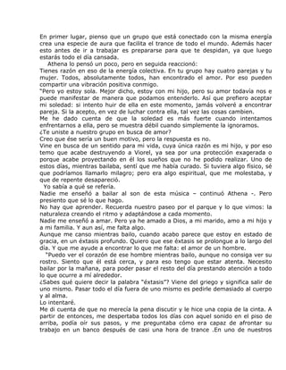 En primer lugar, pienso que un grupo que está conectado con la misma energía
crea una especie de aura que facilita el trance de todo el mundo. Además hacer
esto antes de ir a trabajar es prepararse para que te despidan, ya que luego
estarás todo el día cansada.
    Athena lo pensó un poco, pero en seguida reaccionó:
Tienes razón en eso de la energía colectiva. En tu grupo hay cuatro parejas y tu
mujer. Todos, absolutamente todos, han encontrado el amor. Por eso pueden
compartir una vibración positiva conmigo.
“Pero yo estoy sola. Mejor dicho, estoy con mi hijo, pero su amor todavía nos e
puede manifestar de manera que podamos entenderlo. Así que prefiero aceptar
mi soledad: si intento huir de ella en este momento, jamás volveré a encontrar
pareja. Si la acepto, en vez de luchar contra ella, tal vez las cosas cambien.
Me he dado cuenta de que la soledad es más fuerte cuando intentamos
enfrentarnos a ella, pero se muestra débil cuando simplemente la ignoramos.
¿Te uniste a nuestro grupo en busca de amor?
Creo que ése sería un buen motivo, pero la respuesta es no.
Vine en busca de un sentido para mi vida, cuya única razón es mi hijo, y por eso
temo que acabe destruyendo a Viorel, ya sea por una protección exagerada o
porque acabe proyectando en él los sueños que no he podido realizar. Uno de
estos días, mientras bailaba, sentí que me había curado. Si tuviera algo físico, sé
que podríamos llamarlo milagro; pero era algo espiritual, que me molestaba, y
que de repente desapareció.
  Yo sabía a qué se refería.
Nadie me enseñó a bailar al son de esta música – continuó Athena -. Pero
presiento que sé lo que hago.
No hay que aprender. Recuerda nuestro paseo por el parque y lo que vimos: la
naturaleza creando el ritmo y adaptándose a cada momento.
Nadie me enseñó a amar. Pero ya he amado a Dios, a mi marido, amo a mi hijo y
a mi familia. Y aun así, me falta algo.
Aunque me canso mientras bailo, cuando acabo parece que estoy en estado de
gracia, en un éxtasis profundo. Quiero que ese éxtasis se prolongue a lo largo del
día. Y que me ayude a encontrar lo que me falta: el amor de un hombre.
   “Puedo ver el corazón de ese hombre mientras bailo, aunque no consiga ver su
rostro. Siento que él está cerca, y para eso tengo que estar atenta. Necesito
bailar por la mañana, para poder pasar el resto del día prestando atención a todo
lo que ocurre a mí alrededor.
¿Sabes qué quiere decir la palabra “éxtasis”? Viene del griego y significa salir de
uno mismo. Pasar todo el día fuera de uno mismo es pedirle demasiado al cuerpo
y al alma.
Lo intentaré.
Me di cuenta de que no merecía la pena discutir y le hice una copia de la cinta. A
partir de entonces, me despertaba todos los días con aquel sonido en el piso de
arriba, podía oír sus pasos, y me preguntaba cómo era capaz de afrontar su
trabajo en un banco después de casi una hora de trance .En uno de nuestros
 