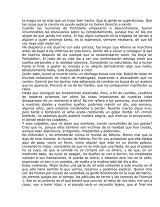 la magia no es más que un truco bien hecho. Que la gente es supersticiosa. Que
las cosas que la ciencia no puede explicar no tienen derecho a existir.
Cuando las reuniones de Portobello empezaron a descontrolarse, fueron
innumerables las discusiones sobre su comportamiento, aunque hoy en día me
alegre de que jamás me oyera. Si hay algún consuelo en la tragedia de perder a
alguien a quien amamos tanto, es la esperanza, siempre necesaria, de que tal
vez haya sido mejor así.
Me despierto y me duermo con esta certeza; fue mejor que Athena se marchara
antes de bajar a los infiernos de esta tierra. Jamás iba a volver a conseguir la paz
de espíritu después de los sucesos que la caracterizaron como «la bruja de
Portobello». El resto de su vida iba a ser una confrontación amarga entre sus
sueños personales y la realidad colectiva. Conociendo su naturaleza, iba a luchar
hasta el final, a gastar su energía y su alegría demostrando algo que nadie,
absolutamente nadie, está dispuesto a creer.
Quién sabe, buscó la muerte como un náufrago busca una isla. Debió de estar en
muchas estaciones de metro de madrugada, esperando a atracadores que no
venían. Caminó por los barrios más peligrosos de Londres en busca de un asesino
que no aparecía. Provocó la ira de los fuertes, que no consiguieron manifestar su
rabia.
Hasta que consiguió ser brutalmente asesinada. Pero, a fin de cuentas, ¿cuántos
de nosotros evitamos ver cómo las cosas importantes de nuestras vidas
desaparecen de un momento a otro? No me refiero a las personas, sino también
a nuestros ideales y nuestros sueños: podemos resistir un día, una semana,
algunos años, pero estamos condenados a perder. Nuestro cuerpo sigue vivo,
pero tarde o temprano el alma acaba recibiendo un golpe mortal. Un crimen
perfecto, no sabemos quién asesinó nuestra alegría, qué motivos lo provocaron,
ni dónde están los culpables.
Y esos culpables, que no dicen sus nombres, ¿serán conscientes de sus gestos?
Creo que no, porque ellos también son víctimas de la realidad que han creado,
aunque sean depresivos, arrogantes, impotentes y poderosos.
No entienden y no entenderían nunca el mundo de Athena. Menos mal que lo
digo de esta manera: el mundo de Athena. Por fin voy aceptando que ella estaba
aquí de paso, como un favor, como alguien que está en un bonito palacio,
comiendo lo mejor, consciente de que no es más que una fiesta, de que el palacio
no es suyo, de que la comida no se compró con su dinero, y de que, en un
momento dado, las luces se apagan, los dueños se van a dormir, los empleados
vuelven a sus habitaciones, la puerta se cierra, y estamos otra vez en la calle,
esperando un taxi o un autobús, de vuelta a la mediocridad del día a día.
Estoy volviendo. Mejor dicho: una parte de mí está volviendo a este mundo en el
que sólo tiene sentido lo que vemos, tocamos y podemos explicar. Quiero otra
vez las multas por exceso de velocidad, la gente discutiendo en la caja del banco,
las eternas quejas por el tiempo, las películas de terror y las carreras de Fórmula
1. Ése es el universo en el que tendré que convivir el resto de mis días; me voy a
casar, voy a tener hijos, y el pasado será un recuerdo lejano, que al final me
 