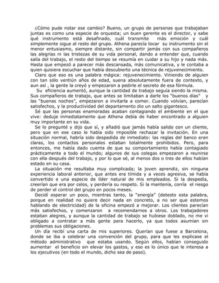 ¿Cómo pude notar ese cambio? Bueno, un grupo de personas que trabajaban
juntas es como una especie de orquesta; un buen gerente es el director, y sabe
qué instrumento está desafinado, cuál transmite            más emoción y cuál
simplemente sigue al resto del grupo. Athena parecía tocar su instrumento sin el
menor entusiasmo, siempre distante, sin compartir jamás con sus compañeros
las alegrías ni las tristezas de su vida personal, dando a entender que, cuando
salía del trabajo, el resto del tiempo se resumía en cuidar a su hijo y nada más.
Hasta que empezó a parecer más descansada, más comunicativa, y le contaba a
quien quisiera escuchar que había descubierto una técnica de rejuvenecimiento.
   Claro que eso es una palabra mágica: rejuvenecimiento. Viniendo de alguien
con tan sólo ventiún años de edad, suena absolutamente fuera de contexto, y
aun así , la gente la creyó y empezaron a pedirle el secreto de esa fórmula.
    Su eficiencia aumentó, aunque la cantidad de trabajo seguía siendo la misma.
Sus compañeros de trabajo, que antes se limitaban a darle los “buenos días” y
las “buenas noches”, empezaron a invitarla a comer. Cuando volvían, parecían
satisfechos, y la productividad del departamento dio un salto gigantesco.
   Sé que las personas enamoradas acaban contagiando el ambiente en el que
vive: deduje inmediatamente que Athena debía de haber encontrado a alguien
muy importante en su vida.
   Se lo pregunté y dijo que sí, y añadió que jamás había salido con un cliente,
pero que en ese caso le había sido imposible rechazar la invitación. En una
situación normal, habría sido despedida de inmediato: las reglas del banco eran
claras, los contactos personales estaban totalmente prohibidos. Pero, para
entonces, me había dado cuenta de que su comportamiento había contagiado
prácticamente a todo el mundo; algunos de sus colegas empezaron a reunirse
con ella después del trabajo, y por lo que sé, al menos dos o tres de ellos habían
estado en su casa.
   La situación me resultaba muy complicada; la joven aprendiz, sin ninguna
experiencia laboral anterior, que antes era tímida y a veces agresiva, se había
convertido e una especie de líder natural de mis empleados. Si la despedía,
creerían que era por celos, y perdería su respeto. Si la mantenía, corría el riesgo
de perder el control del grupo en pocos meses.
   Decidí esperar un poco, mientras tanto, la “energía” (detesto esta palabra,
porque en realidad no quiere decir nada en concreto, a no ser que estemos
hablando de electricidad) de la oficina empezó a mejorar. Los clientes parecían
más satisfechos, y comenzaron a recomendarnos a otros. Los trabajadores
estaban alegres, y aunque la cantidad de trabajo se hubiese doblado, no me vi
obligado a contratar a más gente para hacerlo, ya que todos asumían sin
problemas sus obligaciones.
   Un día recibí una carta de mis superiores. Querían que fuese a Barcelona,
donde se iba a celebrar una convención del grupo, para que les explicase el
método administrativo que estaba usando. Según ellos, habían conseguido
aumentar el beneficio sin elevar los gastos, y eso es lo único que le interesa a
los ejecutivos (en todo el mundo, dicho sea de paso).
 