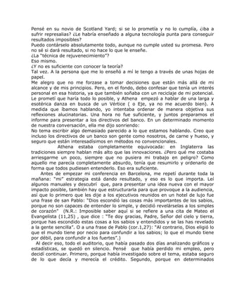 Pensé en su novio de Scotland Yard; si se lo prometía y no lo cumplía, ¿iba a
sufrir represalias? ¿Le habría enseñado a alguna tecnología punta para conseguir
resultados imposibles?
Puedo contárselo absolutamente todo, aunque no cumple usted su promesa. Pero
no sé si dará resultado, si no hace lo que le enseñe.
¿La “técnica de rejuvenecimiento”?
Eso mismo.
¿Y no es suficiente con conocer la teoría?
Tal vez. A la persona que me lo enseñó a mí le tengo a través de unas hojas de
papel.
Me alegro que no me forzase a tomar decisiones que están más allá de mi
alcance y de mis principios. Pero, en el fondo, debo confesar que tenía un interés
personal en esa historia, ya que también soñaba con un reciclaje de mi potencial.
Le prometí que haría todo lo posible, y Athena empezó a hablar de una larga y
esotérica danza en busca de un Vértice ( o Eje, ya no me acuerdo bien). A
medida que íbamos hablando, yo intentaba ordenar de manera objetiva sus
reflexiones alucinatorias. Una hora no fue suficiente, y juntos preparamos el
informe para presentar a los directivos del banco. En un determinado momento
de nuestra conversación, ella me dijo sonriendo:
No tema escribir algo demasiado parecido a lo que estamos hablando. Creo que
incluso los directivos de un banco son gente como nosotros, de carne y hueso, y
seguro que están interesadísimos en métodos no convencionales.
             Athena estaba completamente equivocada: en Inglaterra las
tradiciones siempre hablan más alto que las innovaciones. ¿Pero qué me costaba
arriesgarme un poco, siempre que no pusiera mi trabajo en peligro? Como
aquello me parecía completamente absurdo, tenía que resumirlo y ordenarlo de
forma que todos pudiesen entenderlo. Eso era suficiente.
     Antes de empezar mi conferencia en Barcelona, me repetí durante toda la
mañana: “mi” estrategia está dando resultado, y eso es lo que importa. Leí
algunos manuales y descubrí que, para presentar una idea nueva con el mayor
impacto posible, también hay que estructurarla para que provoque a la audiencia,
así que lo primero que les dije a los ejecutivos reunidos en un hotel de lujo fue
una frase de san Pablo: “Dios escondió las cosas más importantes de los sabios,
porque no son capaces de entender lo simple, y decidió revelárselas a los simples
de corazón” (N.R.: Imposible saber aquí si se refiere a una cita de Mateo el
Evangelista (11,25) , que dice : “Te doy gracias, Padre, Señor del cielo y tierra,
porque has escondido estas cosas a los sabios y entendidos y se las has revelado
a la gente sencilla”. O a una frase de Pablo (cor.1,27): “Al contrario, Dios eligió lo
que el mundo tiene por necio para confundir a los sabios; lo que el mundo tiene
por débil, para confundir a los fuertes”.)
  Al decir eso, todo el auditorio, que había pasado dos días analizando gráficos y
estadísticas, se quedó en silencio. Pensé que había perdido mi empleo, pero
decidí continuar. Primero, porque había investigado sobre el tema, estaba seguro
de lo que decía y merecía el crédito. Segundo, porque en determinados
 