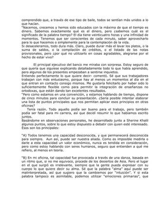 comprendido que, a través de ese tipo de baile, todos se sentían más unidos a lo
que hacían.
“Nacemos, crecemos y hemos sido educados con la máxima de que el tiempo es
dinero. Sabemos exactamente qué es el dinero, pero ¿sabemos cuál es el
significado de la palabra tiempo? El día tiene veinticuatro horas y una infinidad de
momentos. Tenemos que ser conscientes de cada minuto, saber aprovecharlo
para lo que hacemos o simplemente para la contemplación de la vida.
Si desaceleramos, todo dura más. Claro, puede durar más el lavar los platos, o la
suma de saldos, o la compilación de créditos, o el listado de las notas
provisionales, pero ¿por qué no utilizarlo en cosas agradables, alegrarse por el
hecho de estar vivo?

        El principal ejecutivo del banco me miraba con sorpresa. Estoy seguro de
que quería que siguiese explicando detalladamente todo lo que había aprendido,
pero algunos de los presentes empezaban a sentirse inquietos.
Entiendo perfectamente lo que quiere decir- comentó. Sé que sus trabajadores
trabajan con más entusiasmo, porque hay al menos un momentos al día en el
que entran en contacto consigo mismos. Me gustaría felicitarlo por haber sido lo
suficientemente flexible como para permitir la integración de enseñanzas no
ortodoxas, que están dando tan excelentes resultados.
“Pero como estamos en una convención, y estamos hablando de tiempo, dispone
de cinco minutos para concluir su presentación. ¿Sería posible intentar elaborar
una lista de puntos principales que nos permitan aplicar esos principios en otras
oficinas?
    Tenía razón. Todo aquello podía ser bueno para el trabajo, pero también
podía ser fatal para mi carrera, así que decidí resumir lo que habíamos escrito
juntos.
Basándome en observaciones personales, he desarrollado junto a Sherine Khalil
algunos puntos, sobre lo que estoy dispuesto a debatir con quien esté interesado.
Ésos son los principales:

“A) Todos tenemos una capacidad desconocida, y que permanecerá desconocida
para siempre. Aun así, puede ser nuestra aliada. Como es imposible medirla o
darle a esta capacidad un valor económico, nunca es tendida en consideración,
pero como estoy hablando con seres humanos, seguro que entienden a qué me
refiero, al menos en teoría.

“B) En mi oficina, tal capacidad fue provocada a través de una danza, basada en
un ritmo que, si no me equivoco, procede de los desiertos de Asia. Pero el lugar
en el que surgió es irrelevante, siempre que la gente pueda expresar con su
cuerpo lo que quiere decir su alma. Sé que la palabra “alma” aquí puede ser
malinterpretada, así que sugiero que la cambiemos por “intuición”. Y si esta
palabra tampoco es asimilable, podemos utilizar “emociones primarias”, que
 