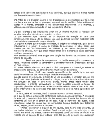 parece que tiene una connotación más científica, aunque exprese menos fuerza
que las palabras anteriores.

C”) Antes de ir a trabajar, animé a mis trabajadores a que bailasen por lo menos
una hora, en vez de hacer gimnasia o ejercicios de aeróbic. Bailar estimula el
cuerpo y la mente, empiezan el día exigiéndose creatividad a sí mismos, y
utilizan esa energía acumulada en sus tareas de la oficina.

D”) Los clientes y los empleados viven en un mismo mundo: la realidad son
simples estímulos eléctricos en nuestro cerebro.
Lo que creemos que “vemos” es un impulso de energía en una zona
completamente oscura de la cabeza. Así que podemos intentar modificar esta
realidad si entramos en la misma sintonía.
De alguna manera que no puedo entender, la alegría es contagiosa, igual que el
entusiasmo y el amor. O como la tristeza, la depresión, el odio; cosas que
pueden percibir “intuitivamente” los clientes y los demás empleados. Para
mejorar la eficacia, hay que crear mecanismos que mantengan estos estímulos
positivos presentes.
Muy esotérico-comentó una mujer que dirigía los fondos de acciones de una
oficina de Canadá.
              Perdí un poco la compostura: no había conseguido convencer a
nadie. Fingiendo ignorar su comentario, y utilizando toda mi creatividad, busqué
un final técnico:
El banco debería destinar una partida del presupuesto a investigar cómo se
produce este contagio, así obtendríamos muchos más beneficios.
                 Aquel final me parecía razonablemente satisfactorio, así que
decidí no utilizar los dos minutos que todavía me quedaban.
Cuando acabó el seminario, al final de un día agotador, el director general me
llamó para cenar (delante de todos los colegas, como si intentara demostrar que
me apoyaba en todo lo que había dicho). Nunca antes había tenido esta
oportunidad, e intenté aprovecharla lo mejor posible; empecé a hablar de
objetivos, plantillas, dificultades de las bolsas de valores, nuevos mercados. Pero
él me interrumpió: le interesaba más saber todo lo que yo había aprendido con
Athena.
   Al final, para mi sorpresa, llevó la conversación al terreno personal.
Sé a qué se refiere usted en la conferencia cuando mencionó tiempo. A principios
de este año, mientras disfrutaba de las vacaciones durante las fiestas, decidí
sentarme un rato en el jardín de mi casa. Cogí el periódico del buzón, nada
importante, salvo las cosas que los periodistas habían decidido que debíamos
saber, seguir, posicionarnos al respecto.
        “Pensé en llamar a alguien de mi equipo, pero habría sido absurdo, ya
que todos estaban con sus familias. Comí con mi mujer, con mis hijos y mis
nietos, me eché una siesta, cuando me desperté tomé una serie de notas y de
repente me di cuenta de que todavía eran las dos de la tarde, me quedaban
 