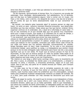 otros tres días sin trabajar, y por más que adorase la convivencia con mi familia,
empecé a sentirme inútil.
    “Al día siguiente, aprovechando el tiempo libre, fui a hacerme una prueba del
estómago, cuyo resultado, afortunadamente, fue satisfactorio. Fui al dentista,
que me dijo que no había problema alguno. Volví a comer con mi mujer, mis
hijos y mis nietos, volví a dormir, me desperté de nuevo a las dos de la tarde y
me di cuenta de que no tenía absolutamente nada en que concentrar mi
atención.
   Me asusté: ¿no debería estar haciendo algo? Si quisiera pensar en algo que
hacer, no sería un gran esfuerzo (siempre tenemos proyectos que desarrollar,
bombillas que hay que cambiar, hojas secas que hay que barrer, ordenar libros,
organizar archivos en le ordenador, etc.) ¿Qué tal si afrontaba el vacío total ¿ Y
fue en ese momento en el que recordé algo que me pareció muy importante:
tenía que ir hasta el buzón, que queda a un kilómetro de mi casa de campo, y
enviar unas tarjetas de Navidad que había olvidado encima de la mesa.
“Y me sorprendí: ¿por qué tengo que enviar hoy esas tarjetas?
¿Acaso es imposible quedarme como estoy ahora sin hacer nada?
“Una serie de pensamientos cruzaron mi cabeza: amigos que se preocupan por
cosas que todavía no han sucedido, conocidos que saben llenar cada minuto de
sus vidas con tareas que me parecen absurdas, conversaciones sin sentido,
largas llamadas para no decir nada importante. Ya he visto a mis directores
inventando trabajo para justificar su cargo, o a trabajadores que sienten miedo
porque no les ha sido entregado nada importante para hacer ese día y eso puede
significar que ya no son útiles. Mi mujer que se tortura porque mi hijo se ha
divorciado, mi hijo que se tortura porque mi nieto ha sacado notas bajas en el
colegio, mi nieto que se muere de miedo por poner triste a sus padres, aunque
todos sepamos que esas notas no son tan importantes…
“Me interné en una larga y difícil lucha conmigo mismo para no levantarme de
allí. Poco a poco, la ansiedad fue dando paso a la contemplación, y empecé a
escuchar mi alma, o intuición, o emociones primitivas, según en lo que crea
usted. Sea lo que sea, esa parte de mí estaba ansiosa por hablar, pero siempre
estoy ocupado.
    “ En este caso no fue el baile, sino la completa ausencia de ruido y de
movimiento, el silencio, el que me hizo entrar en contacto conmigo mismo. Y,
créame, supe muchas cosas sobre los problemas que me preocupaban, aunque
todos esos problemas hubiesen desaparecido mientras yo estaba allí sentado. No
vi a Dios, pero pude entender con más claridad las decisiones que tenía que
tomar.
    Antes de pagar la cuenta, me sugirió que le enviase a esa trabajadora a Dubai,
donde el banco iba a abrir una nueva oficina y el riesgo era alto. Como un
excelente director, sabía que yo ya había aprendido todo lo que necesitaba, y
que ahora era cuestión de darle continuidad, la trabajadora podía ser más útil en
otro lugar. Sin saberlo, me estaba ayudando a cumplir la promesa que había
hecho.
 