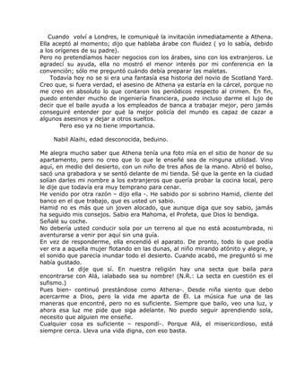 Cuando volví a Londres, le comuniqué la invitación inmediatamente a Athena.
Ella aceptó al momento; dijo que hablaba árabe con fluidez ( yo lo sabía, debido
a los orígenes de su padre).
Pero no pretendíamos hacer negocios con los árabes, sino con los extranjeros. Le
agradecí su ayuda, ella no mostró el menor interés por mi conferencia en la
convención; sólo me preguntó cuándo debía preparar las maletas.
    Todavía hoy no se si era una fantasía esa historia del novio de Scotland Yard.
Creo que, si fuera verdad, el asesino de Athena ya estaría en la cárcel, porque no
me creo en absoluto lo que contaron los periódicos respecto al crimen. En fin,
puedo entender mucho de ingeniería financiera, puedo incluso darme el lujo de
decir que el baile ayuda a los empleados de banca a trabajar mejor, pero jamás
conseguiré entender por qué la mejor policía del mundo es capaz de cazar a
algunos asesinos y dejar a otros sueltos.
       Pero eso ya no tiene importancia.

    Nabil Alaihi, edad desconocida, beduino.

Me alegra mucho saber que Athena tenía una foto mía en el sitio de honor de su
apartamento, pero no creo que lo que le enseñé sea de ninguna utilidad. Vino
aquí, en medio del desierto, con un niño de tres años de la mano. Abrió el bolso,
sacó una grabadora y se sentó delante de mi tienda. Sé que la gente en la ciudad
solían darles mi nombre a los extranjeros que quería probar la cocina local, pero
le dije que todavía era muy temprano para cenar.
He venido por otra razón – dijo ella -. He sabido por si sobrino Hamid, cliente del
banco en el que trabajo, que es usted un sabio.
Hamid no es más que un joven alocado, que aunque diga que soy sabio, jamás
ha seguido mis consejos. Sabio era Mahoma, el Profeta, que Dios lo bendiga.
Señalé su coche.
No debería usted conducir sola por un terreno al que no está acostumbrada, ni
aventurarse a venir por aquí sin una guía.
En vez de responderme, ella encendió el aparato. De pronto, todo lo que podía
ver era a aquella mujer flotando en las dunas, al niño mirando atónito y alegre, y
el sonido que parecía inundar todo el desierto. Cuando acabó, me preguntó si me
había gustado.
          Le dije que sí. En nuestra religión hay una secta que baila para
encontrarse con Alá, ¡alabado sea su nombre! (N.R.: La secta en cuestión es el
sufismo.)
Pues bien- continuó prestándose como Athena-. Desde niña siento que debo
acercarme a Dios, pero la vida me aparta de Él. La música fue una de las
maneras que encontré, pero no es suficiente. Siempre que bailo, veo una luz, y
ahora esa luz me pide que siga adelante. No puedo seguir aprendiendo sola,
necesito que alguien me enseñe.
Cualquier cosa es suficiente – respondí-. Porque Alá, el misericordioso, está
siempre cerca. Lleva una vida digna, con eso basta.
 