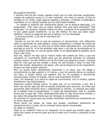 Me gustaría intentarlo.
Y durante más de seis meses, aquella mujer que yo creía nerviosa, exuberante,
incapaz de quedarse quiera ni un solo momento, me visitó el viernes. El hijo se
sentaba en un rincón, cogía algunos papeles y pinceles, y también se dedicaba a
manifestar en sus dibujos aquello que los cielos determinaban.
    Yo notaba su esfuerzo por mantenerse quieta, con la postura adecuada, y le
preguntaba: “¿No crees que es mejor intentar otra cosa para distraerte?” Ella
respondía: “Lo necesito, necesito calmar mi alma, y todavía no he aprendido todo
lo que usted puede enseñarme. La luz del Vértice me dice que debo seguir
adelante”. Nunca le pregunté qué era el Vértice; no me interesaba.
  La primera lección, y tal vez la más difícil fue:
-¡Paciencia!
  Escribir no era tan sólo el acto de expresar un pensamiento, sino reflexionar
sobre el significado de cada palabra. Juntos empezamos a trabajar los textos de
un poeta árabe, ya que no creo que el Corán fuese adecuado para una persona
educada en otra fe. Yo le iba dictando cada letra, y así ella se concentraba en lo
que estaba haciendo, en vez de querer saber ya el significadote la palabra, de la
frase o del verso.
Una vez, alguien me dijo que la música había sido creada por Dios, y que era
necesario un movimiento rápido para que las personas entrasen en contacto
consigo misma- me dijo Athena una de las frases que pasamos juntos-. Durante
años he visto que eso era verdad, y ahora me veo forzada a hacer la cosa más
difícil del mundo: desacelerar mis pasos. ¿Por qué la paciencia es tan importante?
Porque nos hace prestar atención.
Pero yo puedo bailar obedeciendo solamente a mi alma, que me obliga a
concentrarme en algo superior a mí misma, y que me permite entrar en contacto
con Dios, si puedo utilizar esa palabra. Eso me ha ayudado a transformar
muchas cosas, incluso mi trabajo. ¿No es más importante el alma?
Claro. Sin embargo, si tu alma es capaz de comunicarse con tu cerebro, podrás
transformar mas cosas todavía.
Seguimos nuestro trabajo juntos. Yo sabía que, en un momento u otro, iba a
tener que decirle algo que ella no estaba preparada para escuchar, de modo que
aproveché cada momento para ir disponiendo su espíritu. Le expliqué que antes
de la palabra está el pensamiento. Y, antes del pensamiento, está un centella
divina que lo puso allí. Todo, absolutamente todo en esta tierra tenia sentido, y
las cosas más pequeñas tienen que ser tomadas en consideración.
He educado mi cuerpo para que pueda manifestar totalmente las sensaciones de
mi alma- decía ella.
Ahora educa tus dedos, de modo que puedan manifestar totalmente las
sensaciones de tu cuerpo. Así tu inmensa fuerza estará concentrada.
Es usted un maestro.
¿Qué es un maestro? Pues yo te respondo: no es aquel que enseña algo, sino
aquel que inspira al alumno para que dé lo mejor de sí mismo y descubra lo que
ya sabe.
 