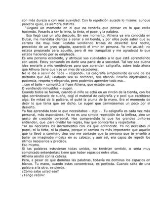 con más dureza o con más suavidad. Con la repetición sucede lo mismo: aunque
parezca igual, es siempre distinta.
   “Llegará un momento en el que no tendrás que pensar en lo que estás
haciendo. Pasarás a ser la letra, la tinta, el papel y la palabra.
    Eso llegó casi un año después. En ese momento, Athena ya era conocida en
Dubai, me mandaba clientes a cenar a mi tienda, y por ellos pude saber que su
carrera iba muy bien: ¡estaba vendiendo trozos de desierto! Una noche,
precedido de un gran séquito, apareció el emir en persona. Yo me asusté; no
estaba preparado para aquello, pero él me tranquilizó y me agradeció lo que
estaba haciendo por su empleada.
Es una persona excelente, y atribuye sus cualidades a lo que está aprendiendo
con usted. Estoy pensando en darle una parte de a sociedad. Tal vez sea buena
idea enviarle a mis vendedores para que aprendan caligrafía, sobre todo ahora
que Athena tiene que irse un mes de vacaciones.
No le iba a servir de nada – respondí-. La caligrafía simplemente es uno de los
métodos que Alá, ¡alabado sea su nombre!, nos ofreció. Enseña objetividad y
paciencia, respeto y elegancia, pero podemos aprender todo eso…
…con el baile – completó la frase Athena, que estaba cerca.
O vendiendo inmuebles – sugerí.
Cuando todos se fueron, cuando el niño se echó en un rincón de la tienda, con los
ojos cerrándosele de sueño, cogí el material de caligrafía y e pedí que escribiese
algo. En mitad de la palabra, el quité la pluma de la mano. Era el momento de
decir lo que tenía que ser dicho. Le sugerí que caminásemos un poco por el
desierto.
Ya has aprendido todo lo que necesitabas – dije - . Tu caligrafía es cada vez más
personal, más espontánea. Ya no es una simple repetición de la belleza, sino un
gesto de creación personal. Has comprendido lo que los grandes pintores
entienden, que para olvidar las reglas, hay que conocerlas y respetarlas.
“Ya no necesitas los instrumentos con los que aprendiste. Ya no necesitas el
papel, ni la tinta, ni la pluma, porque el camino es más importante que aquello
que te llevó a caminar. Una vez me contaste que la persona que te enseñó a
bailar se imaginaba música en su cabeza, y aun así, era capaz de repetir los
ritmos necesarios y precisos.
Eso mismo.
Si las palabras estuvieran todas unidas, no tendrían sentido, o sería muy
complicado entenderlas: tiene que haber espacios entre ellas.
Athena asistió con la cabeza.
Pero, a pesar de que dominas las palabras, todavía no dominas los espacios en
blanco. Tu mano, cuando estas concentrada, es perfecta. Cuando salta de una
palabra a la otra, se pierde.
¿Cómo sabe usted eso?
¿Tengo razón?
 