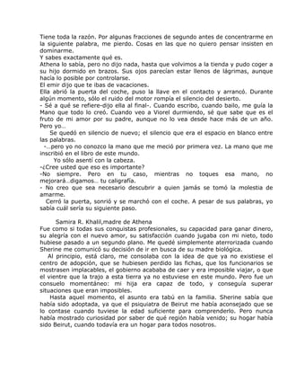 Tiene toda la razón. Por algunas fracciones de segundo antes de concentrarme en
la siguiente palabra, me pierdo. Cosas en las que no quiero pensar insisten en
dominarme.
Y sabes exactamente qué es.
Athena lo sabía, pero no dijo nada, hasta que volvimos a la tienda y pudo coger a
su hijo dormido en brazos. Sus ojos parecían estar llenos de lágrimas, aunque
hacía lo posible por controlarse.
El emir dijo que te ibas de vacaciones.
Ella abrió la puerta del coche, puso la llave en el contacto y arrancó. Durante
algún momento, sólo el ruido del motor rompía el silencio del desierto.
- Sé a qué se refiere-dijo ella al final-. Cuando escribo, cuando bailo, me guía la
Mano que todo lo creó. Cuando veo a Viorel durmiendo, sé que sabe que es el
fruto de mi amor por su padre, aunque no lo vea desde hace más de un año.
Pero yo…
    Se quedó en silencio de nuevo; el silencio que era el espacio en blanco entre
las palabras.
  -…pero yo no conozco la mano que me meció por primera vez. La mano que me
inscribió en el libro de este mundo.
     Yo sólo asentí con la cabeza.
-¿Cree usted que eso es importante?
-No siempre. Pero en tu caso, mientras no toques esa mano, no
mejorará…digamos… tu caligrafía.
- No creo que sea necesario descubrir a quien jamás se tomó la molestia de
amarme.
   Cerró la puerta, sonrió y se marchó con el coche. A pesar de sus palabras, yo
sabía cuál sería su siguiente paso.

      Samira R. Khalil,madre de Athena
Fue como si todas sus conquistas profesionales, su capacidad para ganar dinero,
su alegría con el nuevo amor, su satisfacción cuando jugaba con mi nieto, todo
hubiese pasado a un segundo plano. Me quedé simplemente aterrorizada cuando
Sherine me comunicó su decisión de ir en busca de su madre biológica.
   Al principio, está claro, me consolaba con la idea de que ya no existiese el
centro de adopción, que se hubiesen perdido las fichas, que los funcionarios se
mostrasen implacables, el gobierno acababa de caer y era imposible viajar, o que
el vientre que la trajo a esta tierra ya no estuviese en este mundo. Pero fue un
consuelo momentáneo: mi hija era capaz de todo, y conseguía superar
situaciones que eran imposibles.
    Hasta aquel momento, el asunto era tabú en la familia. Sherine sabía que
había sido adoptada, ya que el psiquiatra de Beirut me había aconsejado que se
lo contase cuando tuviese la edad suficiente para comprenderlo. Pero nunca
había mostrado curiosidad por saber de qué región había venido; su hogar había
sido Beirut, cuando todavía era un hogar para todos nosotros.
 