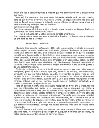 algún día iba a desapareciendo a medida que me encontraba con la ciudad en la
que nací.
 “Aún así, fue necesario. Las canciones del exilio todavía están en mi corazón,
pero sé que no voy a volver a vivir en el Líbano. De alguna manera, los días que
pasé en Beirut me ayudaron a entender mejor el lugar en el que estoy ahora y a
valorar cada segundo que paso en Londres.
¿Qué quieres decir, papá?
Que tienes razón. Quizá sea mejor entender esos espacios en blanco. Podemos
quedarnos con Viorel mientras tú viajas.
      Fue a la habitación y volvió con una carpeta amarillenta.
Eran papeles de la adopción, que le ofreció a Sherine. Le dio un beso y dijo que
ya era hora de irse a trabajar.

            Heron Ryan, periodista.

    Durante toda aquella mañana de 1990, todo lo que podía ver desde la ventana
del sexto piso de aquel hotel era el edificio del gobierno. Acababan de poner en el
techo una bandera del país, que indicaba el lugar exacto en el que el dictador
megalómano había huido en helicóptero, para encontrarse con la muerte pocas
horas después, a manos de aquellos a los que había oprimido durante veintidós
años. Las casas antiguas habían sido arrasadas por Ceausescu, según su plan
para hacer una capital que rivalizase con Washington. Bucarest ostentaba el
título de la ciudad que había sufrido la mayor destrucción fuera de una guerra o
de una catástrofe natural.
   El día de mi llegada, todavía intenté caminar un poco por sus calles con mi
intérprete, pero no había mucho que ver, además de miseria, desorientación,
sensación de que no había futuro, pasado, ni presente: la gente vivía en una
especie de limbo, sin saber exactamente qué pasaba en su país ni en el resto del
mundo. Diez años más tarde, cuando volví y vi el país entero resurgiendo de las
cenizas, entendí que el ser humano puede superar cualquier dificultad, y el
pueblo rumano era un ejemplo de eso.
   Pero en aquella mañana gris, en aquella recepción de hotel gris y triste, todo lo
que me interesaba era saber si el intérprete iba a conseguir un coche y
combustible suficiente para que yo pudiera hacer aquella investigación final del
documental para la BBC. Estaba tardando, y empecé a dudar: ¿me vería obligado
a volver a Inglaterra sin conseguir mi objetivo? Ya había invertido una cantidad
significativa de dinero en contratos con historiadores, en la elaboración de la
ruta, en el rodaje de algunas entrevistas, pero la televisión, antes de firmar el
compromiso final, me exigía que fuese a un determinado castillo para saber en
qué estado se encontraba. El viaje me estaba saliendo más caro de lo que había
imaginado.
   Intenté llamar a mi novia; me dijeron que para conseguir línea que esperar
casi una hora. Mi intérprete podía llegar en cualquier momento con el coche, no
había tiempo que perder; decidí no correr el riesgo.
 