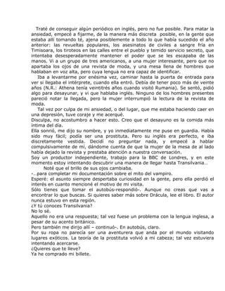 Traté de conseguir algún periódico en inglés, pero no fue posible. Para matar la
ansiedad, empecé a fijarme, de la manera más discreta posible, en la gente que
estaba allí tomando té, ajena posiblemente a todo lo que había sucedido el año
anterior: las revueltas populares, los asesinatos de civiles a sangre fría en
Timisoara, los tiroteos en las calles entre el pueblo y temido servicio secreto, que
intentaba desesperadamente mantener el poder que se les escapaba de las
manos. Vi a un grupo de tres americanos, a una mujer interesante, pero que no
apartaba los ojos de una revista de moda, y una mesa llena de hombres que
hablaban en voz alta, pero cuya lengua no era capaz de identificar.
    Iba a levantarme por enésima vez, caminar hasta la puerta de entrada para
ver si llegaba el intérprete, cuando ella entró. Debía de tener poco más de veinte
años (N.R.: Athena tenía veintitrés años cuando visitó Rumania). Se sentó, pidió
algo para desayunar, y vi que hablaba inglés. Ninguno de los hombres presentes
pareció notar la llegada, pero la mujer interrumpió la lectura de la revista de
moda.
    Tal vez por culpa de mi ansiedad, o del lugar, que me estaba haciendo caer en
una depresión, tuve coraje y me acerqué.
Disculpa, no acostumbro a hacer esto. Creo que el desayuno es la comida más
íntima del día.
Ella sonrió, me dijo su nombre, y yo inmediatamente me puse en guardia. Había
sido muy fácil; podía ser una prostituta. Pero su inglés era perfecto, e iba
discretamente vestida. Decidí no preguntar nada, y empecé a hablar
compulsivamente de mí, dándome cuenta de que la mujer de la mesa de al lado
había dejado la revista y prestaba atención a nuestra conversación.
Soy un productor independiente, trabajo para la BBC de Londres, y en este
momento estoy intentando descubrir una manera de llegar hasta Transilvania…
       Noté que el brillo de sus ojos cambiaba.
-…para completar mi documentación sobre el mito del vampiro.
Esperé: el asunto siempre despertaba curiosidad en la gente, pero ella perdió el
interés en cuanto mencioné el motivo de mi visita.
Sólo tienes que tomar el autobús-respondió-. Aunque no creas que vas a
encontrar lo que buscas. Si quieres saber más sobre Drácula, lee el libro. El autor
nunca estuvo en esta región.
¿Y tú conoces Transilvania?
No lo sé.
Aquello no era una respuesta; tal vez fuese un problema con la lengua inglesa, a
pesar de su acento británico.
Pero también me dirijo allí – continuó-. En autobús, claro.
Por su ropa no parecía ser una aventurera que anda por el mundo visitando
lugares exóticos. La teoría de la prostituta volvió a mi cabeza; tal vez estuviera
intentando acercarse.
¿Quieres que te lleve?
Ya he comprado mi billete.
 