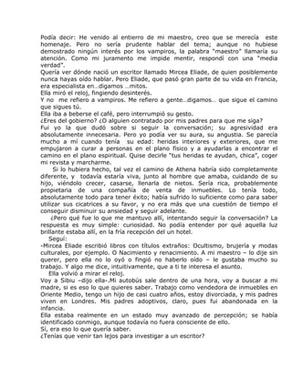 Podía decir: He venido al entierro de mi maestro, creo que se merecía este
homenaje. Pero no sería prudente hablar del tema; aunque no hubiese
demostrado ningún interés por los vampiros, la palabra “maestro” llamaría su
atención. Como mi juramento me impide mentir, respondí con una “media
verdad”.
Quería ver dónde nació un escritor llamado Mircea Eliade, de quien posiblemente
nunca hayas oído hablar. Pero Eliade, que pasó gran parte de su vida en Francia,
era especialista en…digamos …mitos.
Ella miró el reloj, fingiendo desinterés.
Y no me refiero a vampiros. Me refiero a gente…digamos… que sigue el camino
que sigues tú.
Ella iba a beberse el café, pero interrumpió su gesto.
¿Eres del gobierno? ¿O alguien contratado por mis padres para que me siga?
Fui yo la que dudó sobre si seguir la conversación; su agresividad era
absolutamente innecesaria. Pero yo podía ver su aura, su angustia. Se parecía
mucho a mí cuando tenía su edad: heridas interiores y exteriores, que me
empujaron a curar a personas en el plano físico y a ayudarlas a encontrar el
camino en el plano espiritual. Quise decirle “tus heridas te ayudan, chica”, coger
mi revista y marcharme.
      Si lo hubiera hecho, tal vez el camino de Athena habría sido completamente
diferente, y todavía estaría viva, junto al hombre que amaba, cuidando de su
hijo, viéndolo crecer, casarse, llenarla de nietos. Sería rica, probablemente
propietaria de una compañía de venta de inmuebles. Lo tenía todo,
absolutamente todo para tener éxito; había sufrido lo suficiente como para saber
utilizar sus cicatrices a su favor, y no era más que una cuestión de tiempo el
conseguir disminuir su ansiedad y seguir adelante.
     ¿Pero qué fue lo que me mantuvo allí, intentando seguir la conversación? La
respuesta es muy simple: curiosidad. No podía entender por qué aquella luz
brillante estaba allí, en la fría recepción del un hotel.
   Seguí:
-Mircea Eliade escribió libros con títulos extraños: Ocultismo, brujería y modas
culturales, por ejemplo. O Nacimiento y renacimiento. A mi maestro – lo dije sin
querer, pero ella no lo oyó o fingió no haberlo oído – le gustaba mucho su
trabajo. Y algo me dice, intuitivamente, que a ti te interesa el asunto.
   Ella volvió a mirar el reloj.
Voy a Sibiu –dijo ella-.Mi autobús sale dentro de una hora, voy a buscar a mi
madre, si es eso lo que quieres saber. Trabajo como vendedora de inmuebles en
Oriente Medio, tengo un hijo de casi cuatro años, estoy divorciada, y mis padres
viven en Londres. Mis padres adoptivos, claro, pues fui abandonada en la
infancia.
Ella estaba realmente en un estado muy avanzado de percepción; se había
identificado conmigo, aunque todavía no fuera consciente de ello.
Sí, era eso lo que quería saber.
¿Tenías que venir tan lejos para investigar a un escritor?
 