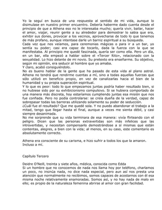 Yo la seguí en busca de una respuesta al sentido de mi vida, aunque lo
disimulase en nuestro primer encuentro. Debería haberme dado cuenta desde el
principio de que a Athena eso no le interesaba mucho; quería vivir, bailar, hacer
el amor, viajar, reunir gente a su alrededor para demostrar lo sabia que era,
exhibir sus dones, provocar a los vecinos, aprovecharse de todo lo que tenemos
de más profano, aunque intentase darle un barniz espiritual a su búsqueda.
Cada vez que nos veíamos, para ceremonias mágicas o para ir a un bar, yo
sentía su poder; casi era capaz de tocarlo, dada la fuerza con la que se
manifestaba. Al principio me quedé fascinada, quería ser como ella. Pero un día,
en un bar, ella empezó a hablar sobre el «Tercer Rito», relacionado con la
sexualidad. Lo hizo delante de mi novio. Su pretexto era enseñarme. Su objetivo,
según mi opinión, era seducir al hombre que yo amaba.
Y claro, acabó consiguiéndolo.
No es bueno hablar de la gente que ha pasado de esta vida al plano astral.
Athena no tendrá que rendirme cuentas a mí, sino a todas aquellas fuerzas que
sólo utilizó en beneficio propio, en vez de canalizarlas hacia el bien de la
humanidad y su propia superación espiritual.
Y lo que es peor: todo lo que empezamos juntas podría haber resultado bien, si
no hubiese sido por su exhibicionismo compulsivo. Si se hubiera comportado de
una manera más discreta, hoy estaríamos cumpliendo juntas esa misión que nos
fue confiada. Pero no podía controlarse: se creía dueña de la verdad, capaz de
sobrepasar todas las barreras utilizando solamente su poder de seducción.
¿Cuál fue el resultado? Que me quedé sola. Y no puedo abandonar el trabajo a la
mitad, tengo que llegar hasta el final, aunque a veces me sienta débil, y casi
siempre desanimada.
No me sorprende que su vida terminara de esa manera: vivía flirteando con el
peligro. Dicen que las personas extravertidas son más infelices que las
introvertidas, y necesitan compensarlo demostrándose a sí mismas que están
contentas, alegres, a bien con la vida; al menos, en su caso, este comentario es
absolutamente correcto.

Athena era consciente de su carisma, e hizo sufrir a todos los que la amaron.
Incluso a mí.


Capítulo Tercero

Deidre O’Neill, treinta y siete años, médica, conocida como Edda
Si un hombre que no conocemos de nada nos llama hoy por teléfono, charlamos
un poco, no insinúa nada, no dice nada especial, pero aun así nos presta una
atención que normalmente no recibimos, somos capaces de acostarnos con él esa
misma noche relativamente enamoradas. Somos así, y no hay nada de malo en
ello; es propio de la naturaleza femenina abrirse al amor con gran facilidad.
 