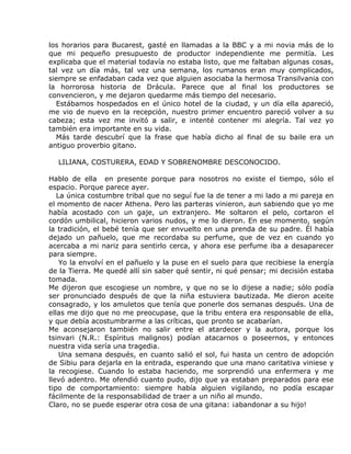 los horarios para Bucarest, gasté en llamadas a la BBC y a mi novia más de lo
que mi pequeño presupuesto de productor independiente me permitía. Les
explicaba que el material todavía no estaba listo, que me faltaban algunas cosas,
tal vez un día más, tal vez una semana, los rumanos eran muy complicados,
siempre se enfadaban cada vez que alguien asociaba la hermosa Transilvania con
la horrorosa historia de Drácula. Parece que al final los productores se
convencieron, y me dejaron quedarme más tiempo del necesario.
  Estábamos hospedados en el único hotel de la ciudad, y un día ella apareció,
me vio de nuevo en la recepción, nuestro primer encuentro pareció volver a su
cabeza; esta vez me invitó a salir, e intenté contener mi alegría. Tal vez yo
también era importante en su vida.
  Más tarde descubrí que la frase que había dicho al final de su baile era un
antiguo proverbio gitano.

  LILIANA, COSTURERA, EDAD Y SOBRENOMBRE DESCONOCIDO.

Hablo de ella en presente porque para nosotros no existe el tiempo, sólo el
espacio. Porque parece ayer.
   La única costumbre tribal que no seguí fue la de tener a mi lado a mi pareja en
el momento de nacer Athena. Pero las parteras vinieron, aun sabiendo que yo me
había acostado con un gaje, un extranjero. Me soltaron el pelo, cortaron el
cordón umbilical, hicieron varios nudos, y me lo dieron. En ese momento, según
la tradición, el bebé tenía que ser envuelto en una prenda de su padre. Él había
dejado un pañuelo, que me recordaba su perfume, que de vez en cuando yo
acercaba a mi nariz para sentirlo cerca, y ahora ese perfume iba a desaparecer
para siempre.
    Yo la envolví en el pañuelo y la puse en el suelo para que recibiese la energía
de la Tierra. Me quedé allí sin saber qué sentir, ni qué pensar; mi decisión estaba
tomada.
Me dijeron que escogiese un nombre, y que no se lo dijese a nadie; sólo podía
ser pronunciado después de que la niña estuviera bautizada. Me dieron aceite
consagrado, y los amuletos que tenía que ponerle dos semanas después. Una de
ellas me dijo que no me preocupase, que la tribu entera era responsable de ella,
y que debía acostumbrarme a las críticas, que pronto se acabarían.
Me aconsejaron también no salir entre el atardecer y la autora, porque los
tsinvari (N.R.: Espíritus malignos) podían atacarnos o poseernos, y entonces
nuestra vida sería una tragedia.
    Una semana después, en cuanto salió el sol, fui hasta un centro de adopción
de Sibiu para dejarla en la entrada, esperando que una mano caritativa viniese y
la recogiese. Cuando lo estaba haciendo, me sorprendió una enfermera y me
llevó adentro. Me ofendió cuanto pudo, dijo que ya estaban preparados para ese
tipo de comportamiento: siempre había alguien vigilando, no podía escapar
fácilmente de la responsabilidad de traer a un niño al mundo.
Claro, no se puede esperar otra cosa de una gitana: ¡abandonar a su hijo!
 