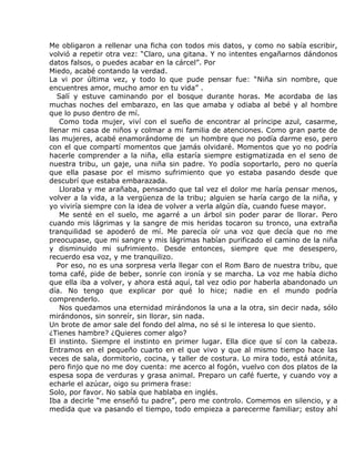 Me obligaron a rellenar una ficha con todos mis datos, y como no sabía escribir,
volvió a repetir otra vez: “Claro, una gitana. Y no intentes engañarnos dándonos
datos falsos, o puedes acabar en la cárcel”. Por
Miedo, acabé contando la verdad.
La vi por última vez, y todo lo que pude pensar fue: “Niña sin nombre, que
encuentres amor, mucho amor en tu vida” .
   Salí y estuve caminando por el bosque durante horas. Me acordaba de las
muchas noches del embarazo, en las que amaba y odiaba al bebé y al hombre
que lo puso dentro de mí.
    Como toda mujer, viví con el sueño de encontrar al príncipe azul, casarme,
llenar mi casa de niños y colmar a mi familia de atenciones. Como gran parte de
las mujeres, acabé enamorándome de un hombre que no podía darme eso, pero
con el que compartí momentos que jamás olvidaré. Momentos que yo no podría
hacerle comprender a la niña, ella estaría siempre estigmatizada en el seno de
nuestra tribu, un gaje, una niña sin padre. Yo podía soportarlo, pero no quería
que ella pasase por el mismo sufrimiento que yo estaba pasando desde que
descubrí que estaba embarazada.
    Lloraba y me arañaba, pensando que tal vez el dolor me haría pensar menos,
volver a la vida, a la vergüenza de la tribu; alguien se haría cargo de la niña, y
yo viviría siempre con la idea de volver a verla algún día, cuando fuese mayor.
    Me senté en el suelo, me agarré a un árbol sin poder parar de llorar. Pero
cuando mis lágrimas y la sangre de mis heridas tocaron su tronco, una extraña
tranquilidad se apoderó de mí. Me parecía oír una voz que decía que no me
preocupase, que mi sangre y mis lágrimas habían purificado el camino de la niña
y disminuido mi sufrimiento. Desde entonces, siempre que me desespero,
recuerdo esa voz, y me tranquilizo.
   Por eso, no es una sorpresa verla llegar con el Rom Baro de nuestra tribu, que
toma café, pide de beber, sonríe con ironía y se marcha. La voz me había dicho
que ella iba a volver, y ahora está aquí, tal vez odio por haberla abandonado un
día. No tengo que explicar por qué lo hice; nadie en el mundo podría
comprenderlo.
    Nos quedamos una eternidad mirándonos la una a la otra, sin decir nada, sólo
mirándonos, sin sonreír, sin llorar, sin nada.
Un brote de amor sale del fondo del alma, no sé si le interesa lo que siento.
¿Tienes hambre? ¿Quieres comer algo?
El instinto. Siempre el instinto en primer lugar. Ella dice que sí con la cabeza.
Entramos en el pequeño cuarto en el que vivo y que al mismo tiempo hace las
veces de sala, dormitorio, cocina, y taller de costura. Lo mira todo, está atónita,
pero finjo que no me doy cuenta: me acerco al fogón, vuelvo con dos platos de la
espesa sopa de verduras y grasa animal. Preparo un café fuerte, y cuando voy a
echarle el azúcar, oigo su primera frase:
Solo, por favor. No sabía que hablaba en inglés.
Iba a decirle “me enseñó tu padre”, pero me controlo. Comemos en silencio, y a
medida que va pasando el tiempo, todo empieza a parecerme familiar; estoy ahí
 