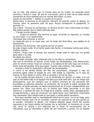 con mi hija, ella anduvo por el mundo pero ya ha vuelto, ha conocido otros
caminos y vuelve a casa. Sé que es una ilusión, pero la vida me ha dado tantos
momentos de dura realidad que me resulta fácil soñar un poco.
¿quién es esa santa? – señala un cuadro de la pared.
Santa Sara, la patrona de los gitanos. Siempre he querido visitar su iglesia, en
Francia, pero no podemos salir de aquí. Nunca conseguiría el pasaporte, ni
permiso, ni…
Iba a decir: “Aunque lo consiguiese, no tendría dinero” pero interrumpo mi frase.
Ella podría pensar que le estoy pidiendo algo.
…. Y tengo mucho trabajo.
         Vuelve el silencio. Ella termina la sopa, enciende un cigarrillo, su mirada
no dice nada, ni un sentimiento.
¿Pensaste que volverías a verme?
Le respondo que sí. Lo supe ayer, por la mujer del Rom Baro, que estaba en el
restaurante.
Se acerca una tormenta. ¿No quieres dormir un poco?
No oigo ningún ruido. Ni el viento sopla más fuerte, ni tampoco menos que antes.
Prefiero charlar.
Créeme. Tengo todo el tiempo que quieras, tengo toda la vida que me queda
para estar a tu lado.
No digas eso ahora.
…pero estás cansada- sigo, fingiendo que no he oído su comentario.
Veo que la tormenta se acerca. Como todas las tempestades, trae destrucción;
pero al mismo tiempo moja los campos, y la sabiduría del cielo baja con la lluvia.
Como toda tempestad, tiene que pasar. Cuanto más violenta, más rápida.
    Gracias a Dios he aprendido a afrontar las tempestades.
Y, como si las santas Marías del Mar me escuchasen, empiezan a caer las
primeras gotas sobre el tejado de zinc. Ella acaba su cigarrillo, yo le cojo las
manos, la llevo hasta mi cama. Ella se acuesta y cierra los ojos.
   No sé cuánto tiempo duerme; y yo la contemplo sin pensar en nada, y la voz
que un día había oído en el bosque me dice que todo está bien, que no tengo que
preocuparme, que los cambios que el destino provoca en las personas son
favorables so sabemos descifrar su contenido. No sé quién la había recogido del
orfanato, la había educado, la había transformado en la mujer independiente qua
parece ser. Rezo una ración por la familia que había permitido a mi hija
sobrevivir y cambiar de vida. En mitad de la oración, siento celos, desesperación,
arrepentimiento, y dejo de conversar con santa Sara; ¿era realmente importante
que regresase? Aquí estaba todo lo que perdí y jamás podré recuperar.
   Pero aquí también está la manifestación física de mi amor. Yo no sé nada, pero
al mismo tiempo todo me es revelado, vuelven las escenas en las que pienso en
el suicidio, considero el aborto, me imagino dejando aquel rincón del mundo
siguiendo a pie hasta donde las fuerzas me lo permiten, el momento en el que
veo correr la sangre y mis lágrimas por el árbol, la conversación con la
naturaleza, que se intensifica a partir de ese momento y jamás me ha dejado
 
