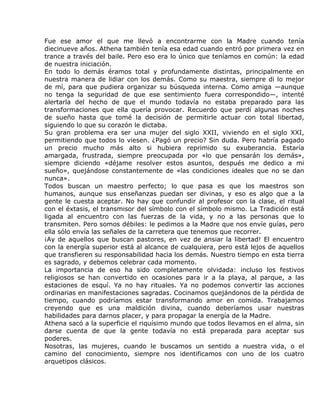 Fue ese amor el que me llevó a encontrarme con la Madre cuando tenía
diecinueve años. Athena también tenía esa edad cuando entró por primera vez en
trance a través del baile. Pero eso era lo único que teníamos en común: la edad
de nuestra iniciación.
En todo lo demás éramos total y profundamente distintas, principalmente en
nuestra manera de lidiar con los demás. Como su maestra, siempre di lo mejor
de mí, para que pudiera organizar su búsqueda interna. Como amiga —aunque
no tenga la seguridad de que ese sentimiento fuera correspondido—, intenté
alertarla del hecho de que el mundo todavía no estaba preparado para las
transformaciones que ella quería provocar. Recuerdo que perdí algunas noches
de sueño hasta que tomé la decisión de permitirle actuar con total libertad,
siguiendo lo que su corazón le dictaba.
Su gran problema era ser una mujer del siglo XXII, viviendo en el siglo XXI,
permitiendo que todos lo viesen. ¿Pagó un precio? Sin duda. Pero habría pagado
un precio mucho más alto si hubiera reprimido su exuberancia. Estaría
amargada, frustrada, siempre preocupada por «lo que pensarán los demás»,
siempre diciendo «déjame resolver estos asuntos, después me dedico a mi
sueño», quejándose constantemente de «las condiciones ideales que no se dan
nunca».
Todos buscan un maestro perfecto; lo que pasa es que los maestros son
humanos, aunque sus enseñanzas puedan ser divinas, y eso es algo que a la
gente le cuesta aceptar. No hay que confundir al profesor con la clase, el ritual
con el éxtasis, el transmisor del símbolo con el símbolo mismo. La Tradición está
ligada al encuentro con las fuerzas de la vida, y no a las personas que lo
transmiten. Pero somos débiles: le pedimos a la Madre que nos envíe guías, pero
ella sólo envía las señales de la carretera que tenemos que recorrer.
¡Ay de aquellos que buscan pastores, en vez de ansiar la libertad! El encuentro
con la energía superior está al alcance de cualquiera, pero está lejos de aquellos
que transfieren su responsabilidad hacia los demás. Nuestro tiempo en esta tierra
es sagrado, y debemos celebrar cada momento.
La importancia de eso ha sido completamente olvidada: incluso los festivos
religiosos se han convertido en ocasiones para ir a la playa, al parque, a las
estaciones de esquí. Ya no hay rituales. Ya no podemos convertir las acciones
ordinarias en manifestaciones sagradas. Cocinamos quejándonos de la pérdida de
tiempo, cuando podríamos estar transformando amor en comida. Trabajamos
creyendo que es una maldición divina, cuando deberíamos usar nuestras
habilidades para darnos placer, y para propagar la energía de la Madre.
Athena sacó a la superficie el riquísimo mundo que todos llevamos en el alma, sin
darse cuenta de que la gente todavía no está preparada para aceptar sus
poderes.
Nosotras, las mujeres, cuando le buscamos un sentido a nuestra vida, o el
camino del conocimiento, siempre nos identificamos con uno de los cuatro
arquetipos clásicos.
 