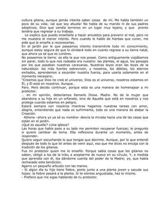cultura gitana, aunque jamás intenta saber cosas de mí. Me habla también un
poco de su vida; ¡sé que soy abuela! No habla de su marido ni de sus padres
adoptivos. Dice que vendía terrenos en un lugar muy lejano, y que pronto
tendría que regresar a su trabajo.
   Le explico que puedo enseñarle a hacer amuletos para prevenir el mal, pero no
me muestra el menor interés. Pero cuando le hablo de hierbas que curan, me
pide que le enseñe a reconocerlas.
En el jardín por le que paseamos intento transmitirle todo mi conocimiento,
aunque estoy segura de que lo olvidará todo en cuanto regrese a su tierra natal,
que ahora ya sé que es Londres.
No poseemos la tierra: es ella la que nos posee. Como antiguamente viajábamos
sin parar, todo lo que nos rodeaba era nuestro: las plantas, el agua, los paisajes
por los que pasaban nuestras caravanas. Nuestras leyes eran las leyes de la
naturaleza: los más fuertes sobreviven, y nosotros, los débiles, los eternos
exiliados, aprendemos a esconder nuestra fuerza, para usarla solamente en el
momento necesario.
“Creemos que Dios no creó el universo; Dios es el universo, nosotros estamos en
Él, y Él está en nosotros. Aunque…
Paro. Pero decido continuar, porque esta es una manera de homenajear a mi
protector.
… en mi opinión, deberíamos llamarlo Diosa. Madre. No de la mujer que
abandona a su hija en un orfanato, sino de Aquella que está en nosotros y nos
protege cuando estamos en peligro.
Estará siempre con nosotros mientras hagamos nuestras tareas con amor,
alegría, entendiendo que nada es sufrimiento, todo es una manera de alabar la
Creación.
  Athena –ahora yo ya sé su nombre- desvía la mirada hacia una de las casas que
están en el jardín.
¿Qué es aquello? ¿Una iglesia?
Las horas que había paso a su lado me permiten recuperar fuerzas; le pregunto
si quiere cambiar de tema. Ella reflexiona durante un momento, antes de
responder.
Quiero seguir escuchando lo que tengas que decirme. Aunque, por lo que entendí
después de todo lo que leí antes de venir aquí, eso que me dices no encaja con la
tradición de los gitanos.
Fue mi protector quien me lo enseñó. Porque sabía cosas que los gitanos no
saben, obligó a los de la tribu a aceptarme de nuevo en su círculo. Y, a medida
que aprendía con él, iba dándome cuenta del poder de la Madre; yo, que había
rechazado esta bendición.
Agarro un pequeño arbusto con las manos.
- Si algún día tu hijo tiene fiebre, ponlo junto a una planta joven y sacude sus
hojas: la fiebre pasará a la planta. Si te sientes angustiada, haz lo mismo.
- Prefiero que me sigas hablando de tu protector.
 