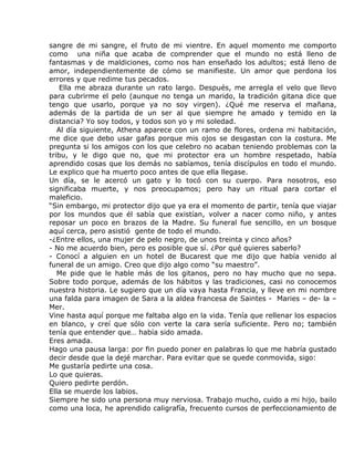 sangre de mi sangre, el fruto de mi vientre. En aquel momento me comporto
como una niña que acaba de comprender que el mundo no está lleno de
fantasmas y de maldiciones, como nos han enseñado los adultos; está lleno de
amor, independientemente de cómo se manifieste. Un amor que perdona los
errores y que redime tus pecados.
    Ella me abraza durante un rato largo. Después, me arregla el velo que llevo
para cubrirme el pelo (aunque no tenga un marido, la tradición gitana dice que
tengo que usarlo, porque ya no soy virgen). ¿Qué me reserva el mañana,
además de la partida de un ser al que siempre he amado y temido en la
distancia? Yo soy todos, y todos son yo y mi soledad.
   Al día siguiente, Athena aparece con un ramo de flores, ordena mi habitación,
me dice que debo usar gafas porque mis ojos se desgastan con la costura. Me
pregunta si los amigos con los que celebro no acaban teniendo problemas con la
tribu, y le digo que no, que mi protector era un hombre respetado, había
aprendido cosas que los demás no sabíamos, tenía discípulos en todo el mundo.
Le explico que ha muerto poco antes de que ella llegase.
Un día, se le acercó un gato y lo tocó con su cuerpo. Para nosotros, eso
significaba muerte, y nos preocupamos; pero hay un ritual para cortar el
maleficio.
“Sin embargo, mi protector dijo que ya era el momento de partir, tenía que viajar
por los mundos que él sabía que existían, volver a nacer como niño, y antes
reposar un poco en brazos de la Madre. Su funeral fue sencillo, en un bosque
aquí cerca, pero asistió gente de todo el mundo.
-¿Entre ellos, una mujer de pelo negro, de unos treinta y cinco años?
- No me acuerdo bien, pero es posible que sí. ¿Por qué quieres saberlo?
- Conocí a alguien en un hotel de Bucarest que me dijo que había venido al
funeral de un amigo. Creo que dijo algo como “su maestro”.
   Me pide que le hable más de los gitanos, pero no hay mucho que no sepa.
Sobre todo porque, además de los hábitos y las tradiciones, casi no conocemos
nuestra historia. Le sugiero que un día vaya hasta Francia, y lleve en mi nombre
una falda para imagen de Sara a la aldea francesa de Saintes - Maries – de- la –
Mer.
Vine hasta aquí porque me faltaba algo en la vida. Tenía que rellenar los espacios
en blanco, y creí que sólo con verte la cara sería suficiente. Pero no; también
tenía que entender que… había sido amada.
Eres amada.
Hago una pausa larga: por fin puedo poner en palabras lo que me habría gustado
decir desde que la dejé marchar. Para evitar que se quede conmovida, sigo:
Me gustaría pedirte una cosa.
Lo que quieras.
Quiero pedirte perdón.
Ella se muerde los labios.
Siempre he sido una persona muy nerviosa. Trabajo mucho, cuido a mi hijo, bailo
como una loca, he aprendido caligrafía, frecuento cursos de perfeccionamiento de
 