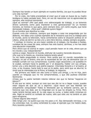 Siempre has tenido un buen ejemplo en nuestra familia, ¿es que no puedes llevar
una vida normal?
   Por lo visto, me había precipitado al creer que el viaje en busca de su madre
biológica le había sentado bien. Pero, en vez de reaccionar con la agresividad de
siempre, ella continuó sonriendo:
¿Qué es normal? ¿Por qué papá vive sobrecargado de trabajo, si ya tenemos
dinero suficiente como para mantener a tres generaciones? Es un hombre
honesto, se merece lo que gana, pero siempre dice, con cierto orgullo, que tiene
demasiado trabajo.. ¿Para qué? ¿Adónde quiere llegar?
Es un hombre que dignifica su vida.
Cuando vivía con vosotros, siempre que llegaba a casa me preguntaba por los
deberes, me daba unos cuantos ejemplos de lo necesario que era su trabajo para
el mundo, ponía la televisión, hacía comentarios sobre la situación política en el
Líbano, antes de dormir se leía uno u otro libro técnico, estaba siempre ocupado.
“ Y contigo, lo mismo; yo era mejor vestida en el colegio, me llevabas a fiestas,
cuidabas de las cosas de casa, siempre has sido buena, cariñosa, y me has dado
una educación impecable.
Pero ahora que se acerca la vejez: ¿qué pensáis hacer en la vida, ahora que ya
he crecido y soy independiente?
vamos a viajar. Recorrer el mundo, disfrutar de nuestro merecido descanso.
¿Por qué no lo hacéis ya, mientras todavía tenéis salud?
Ya me había preguntado lo mismo. Pero sentía que mi marido necesitaba su
trabajo; no por el dinero, sino por la necesidad de ser útil, de demostrar que un
exiliado cumple con sus compromisos. Cuando cogía vacaciones y se quedaba en
la ciudad, siempre hacía lo posible por ir al despacho, hablar con sus amigos,
tomar una u otra decisión que podría esperar. Intentaba forzarlo a ir al teatro, al
cine, a los museos, hacía todo lo que yo le pedía, pero sentí que se aburría; lo
único que le interesaba era la firma, el trabajo, lo negocios.
   Por primera vez hablé con ella como si fuera una amiga, y no mi hija, pero
usando un lenguaje que no me comprometiese, y que ella pudiese entender
fácilmente.
¿Crees que tu padre también intenta rellenar eso que tú llamas “espacios en
blanco”?
El día que se retire, aunque yo creo que ese día no va a llegar nunca, puedes
estar segura de que se va a deprimir. ¿Qué hacer con esa libertad tan
arduamente conquistada? Todos lo felicitarán por su brillante carrera, por la
herencia que nos dejó, por la integridad con la que ha dirigido su firma. Pero
nadie tendrá tiempo para él: la vida sigue su curso, y todos están inmersos en
ella. Papá se sentirá un exiliado de nuevo, sólo que esta vez no tendrá un país
para refugiarse.
¿Tienes alguna idea mejor?
Sólo tengo una: no quiero que eso me pase a mí. Soy demasiado nerviosa, y no
me entiendas mal, no estoy echándole la culpa al ejemplo que me habéis dado.
Pero necesito cambiar.
 