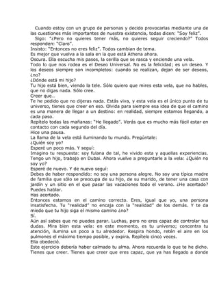Cuando estoy con un grupo de personas y decido provocarlas mediante una de
las cuestiones más importantes de nuestra existencia, todas dicen: “Soy feliz”.
   Sigo: “¿Pero no quieres tener más, no quieres seguir creciendo?” Todos
responden: “Claro”.
Insisto: “Entonces no eres feliz”. Todos cambian de tema.
Es mejor que vuelva a la sala en la que está Athena ahora.
Oscura. Ella escucha mis pasos, la cerilla que se rasca y enciende una vela.
Todo lo que nos rodea es el Deseo Universal. No es la felicidad; es un deseo. Y
los deseos siempre son incompletos: cuando se realizan, dejan de ser deseos,
¿no?
¿Dónde está mi hijo?
Tu hijo está bien, viendo la tele. Sólo quiero que mires esta vela, que no hables,
que no digas nada. Sólo cree.
Creer que…
Te he pedido que no dijeras nada. Estás viva, y esta vela es el único punto de tu
universo, tienes que creer en eso. Olvida para siempre esa idea de que el camino
es una manera de llegar a un destino: en realidad, siempre estamos llegando, a
cada paso.
Repítelo todas las mañanas: “He llegado”. Verás que es mucho más fácil estar en
contacto con cada segundo del día.
Hice una pausa.
La llama de la vela está iluminando tu mundo. Pregúntale:
¿Quién soy yo?
Esperé un poco más. Y seguí:
Imagino tu respuesta: soy fulana de tal, he vivido esta y aquellas experiencias.
Tengo un hijo, trabajo en Dubai. Ahora vuelve a preguntarle a la vela: ¿Quién no
soy yo?
Esperé de nuevo. Y de nuevo seguí:
Debes de haber respondido: no soy una persona alegre. No soy una típica madre
de familia que sólo se preocupa de su hijo, de su marido, de tener una casa con
jardín y un sitio en el que pasar las vacaciones todo el verano. ¿He acertado?
Puedes hablar.
Has acertado.
Entonces estamos en el camino correcto. Eres, igual que yo, una persona
insatisfecha. Tu “realidad” no encaja con la “realidad” de los demás. Y te da
miedo que tu hijo siga el mismo camino ¿no?
Sí.
Aún así sabes que no puedes parar. Luchas, pero no eres capaz de controlar tus
dudas. Mira bien esta vela: en este momento, es tu universo; concentra tu
atención, ilumina un poco a tu alrededor. Respira hondo, retén el aire en los
pulmones el máximo tiempo posible, y expira. Repítelo cinco veces.
Ella obedeció.
Este ejercicio debería haber calmado tu alma. Ahora recuerda lo que te he dicho.
Tienes que creer. Tienes que creer que eres capaz, que ya has llegado a donde
 