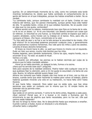 querías. En un determinado momento de tu vida, como me contaste esta tarde
mientras tomábamos té, dijiste que había cambiado el comportamiento de la
gente del banco en el que trabajabas, porque les habías enseñado a bailar. No es
verdad.
“Lo cambiaste todo, porque cambiaste tu realidad con el baile. Creíste en esa
historia del Vértice, que me parece interesante, aunque jamás haya oído hablar
de ella. Te gustaba bailar, creías en lo que estabas haciendo. No se puede creer
en algo que no nos gusta, ¿entiendes?
  Athena asintió con la cabeza, manteniendo loso ojos fijos en la llama de la vela.
La fe no es un deseo. La fe es una Voluntad. Los deseos siempre son cosas que
se rellenan, la Voluntad es una fuerza. La Voluntad cambia el espacio que está a
nuestro alrededor, como hiciste con tu trabajo en el banco. Pero, para ello, es
necesario el Deseo. ¡Por favor, concéntrate en la vela!
“Tu hijo salió de aquí y se fue a ver la tele porque la oscuridad le da miedo. ¿Por
qué motivo? En la oscuridad podemos proyectar cualquier cosa, y generalmente
sólo proyectamos nuestros fantasmas. Eso vale para los niños y para los adultos.
Levanta el brazo derecho lentamente.
   El brazo se movió hacia lo alto. Le pedí que hiciera lo mismo con el izquierdo.
Pude ver bien sus senos, mucho más bonitos que los míos.
Puedes bajarlos, pero también lentamente. Cierra los ojos, respira hondo, voy a
encender la luz. Ya está: se acabó el ritual.
Vamos a la sala.
  Se levantó con dificultad; las piernas se le habían dormido por culpa de la
postura que le había mandado adoptar.
   Viorel ya se había dormido; yo apagué la tele, fuimos a la cocina.
¿Para qué ha servido todo eso?- preguntó.
Sólo para sacarte de la realidad cotidiana. Podría haber sido cualquier cosa en la
que pudieses fijar tu atención, pero a mí me gusta la oscuridad y la llama de una
vela. Bueno, te refieres adónde quiero llegar ¿no?
Athena me comentó que había viajado casi tres horas en el tren, con su hijo en
brazos, cuando tenía que estar haciendo la maleta para volver al trabajo; podría
haberse quedado mirando una vela en su habitación, no hacía falta venir hasta
Escocia.
Sí que hacía falta- respondí. Para saber que no estás sola, que hay otras
personas que están en contacto con lo mismo que tú. El simple hecho de
entender eso te permite creer.
¿Creer en qué?
Que estás en el camino correcto. Y como te he dicho antes, llegando a cada paso.
¿Qué camino? Pensé que, al ir a buscar a mi madre a Rumania, por fin
encontraría la paz de espíritu que tanto necesitaba, pero no fue así. ¿De qué
camino estás hablando?
De eso no tengo la menor idea. No lo descubrirás hasta que empieces a enseñar.
Cuando vuelvas a Dubai, busca un discípulo o una discípula.
¿Enseñar baile o caligrafía?
 
