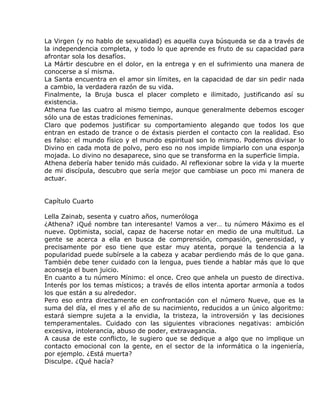 La Virgen (y no hablo de sexualidad) es aquella cuya búsqueda se da a través de
la independencia completa, y todo lo que aprende es fruto de su capacidad para
afrontar sola los desafíos.
La Mártir descubre en el dolor, en la entrega y en el sufrimiento una manera de
conocerse a sí misma.
La Santa encuentra en el amor sin límites, en la capacidad de dar sin pedir nada
a cambio, la verdadera razón de su vida.
Finalmente, la Bruja busca el placer completo e ilimitado, justificando así su
existencia.
Athena fue las cuatro al mismo tiempo, aunque generalmente debemos escoger
sólo una de estas tradiciones femeninas.
Claro que podemos justificar su comportamiento alegando que todos los que
entran en estado de trance o de éxtasis pierden el contacto con la realidad. Eso
es falso: el mundo físico y el mundo espiritual son lo mismo. Podemos divisar lo
Divino en cada mota de polvo, pero eso no nos impide limpiarlo con una esponja
mojada. Lo divino no desaparece, sino que se transforma en la superficie limpia.
Athena debería haber tenido más cuidado. Al reflexionar sobre la vida y la muerte
de mi discípula, descubro que sería mejor que cambiase un poco mi manera de
actuar.


Capítulo Cuarto

Lella Zainab, sesenta y cuatro años, numeróloga
¿Athena? ¡Qué nombre tan interesante! Vamos a ver… tu número Máximo es el
nueve. Optimista, social, capaz de hacerse notar en medio de una multitud. La
gente se acerca a ella en busca de comprensión, compasión, generosidad, y
precisamente por eso tiene que estar muy atenta, porque la tendencia a la
popularidad puede subírsele a la cabeza y acabar perdiendo más de lo que gana.
También debe tener cuidado con la lengua, pues tiende a hablar más que lo que
aconseja el buen juicio.
En cuanto a tu número Mínimo: el once. Creo que anhela un puesto de directiva.
Interés por los temas místicos; a través de ellos intenta aportar armonía a todos
los que están a su alrededor.
Pero eso entra directamente en confrontación con el número Nueve, que es la
suma del día, el mes y el año de su nacimiento, reducidos a un único algoritmo:
estará siempre sujeta a la envidia, la tristeza, la introversión y las decisiones
temperamentales. Cuidado con las siguientes vibraciones negativas: ambición
excesiva, intolerancia, abuso de poder, extravagancia.
A causa de este conflicto, le sugiero que se dedique a algo que no implique un
contacto emocional con la gente, en el sector de la informática o la ingeniería,
por ejemplo. ¿Está muerta?
Disculpe. ¿Qué hacía?
 